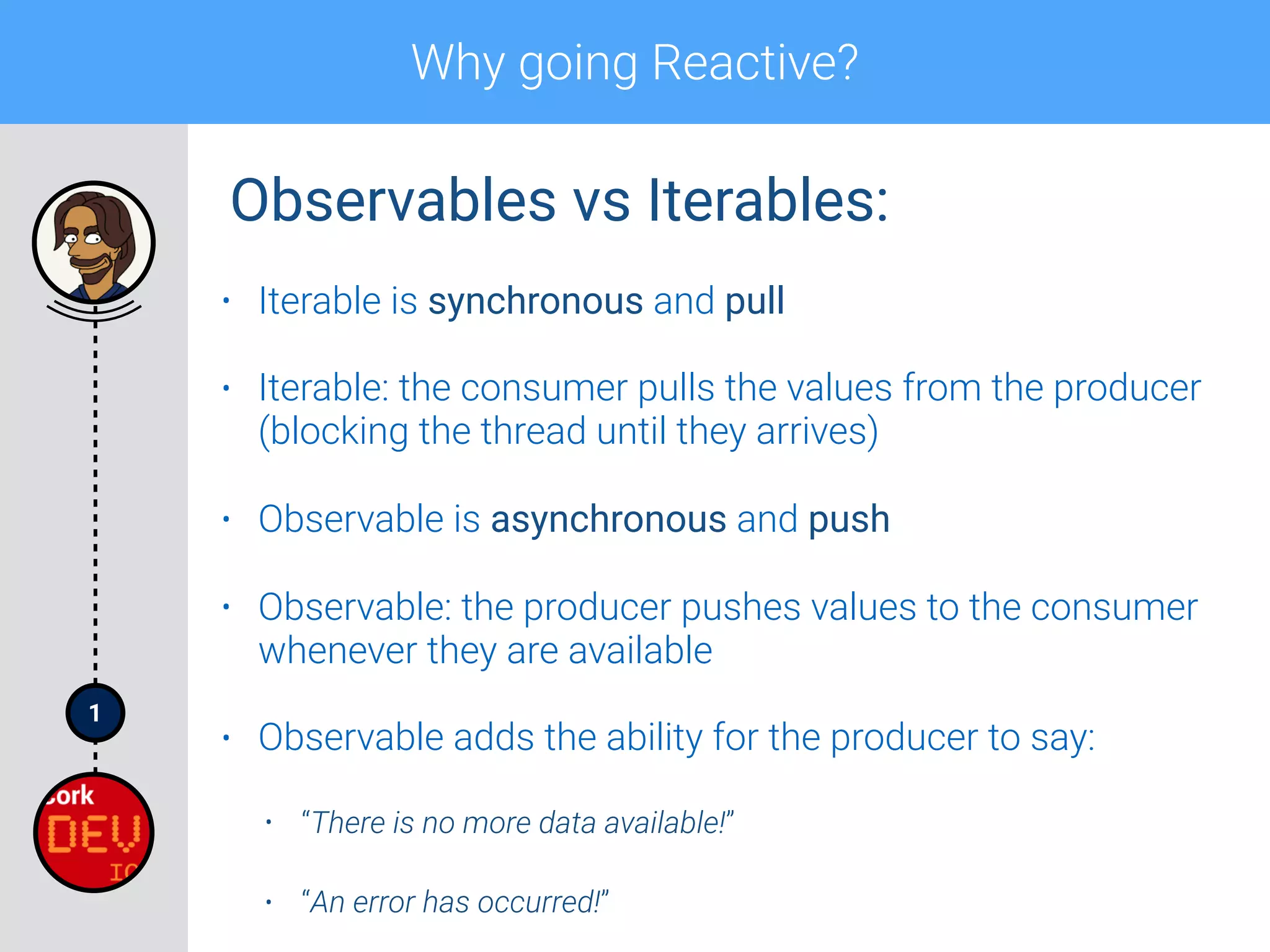 1
Why going Reactive?
• Iterable is synchronous and pull
• Iterable: the consumer pulls the values from the producer
(blocking the thread until they arrives)
• Observable is asynchronous and push
• Observable: the producer pushes values to the consumer
whenever they are available
• Observable adds the ability for the producer to say:
• “There is no more data available!”
• “An error has occurred!”
Observables vs Iterables:
 
