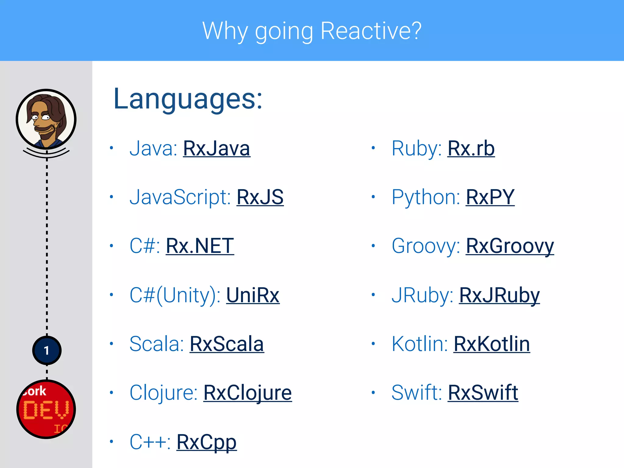 1
Why going Reactive?
• Java: RxJava
• JavaScript: RxJS
• C#: Rx.NET
• C#(Unity): UniRx
• Scala: RxScala
• Clojure: RxClojure
• C++: RxCpp
• Ruby: Rx.rb
• Python: RxPY
• Groovy: RxGroovy
• JRuby: RxJRuby
• Kotlin: RxKotlin
• Swift: RxSwift
Languages:
 