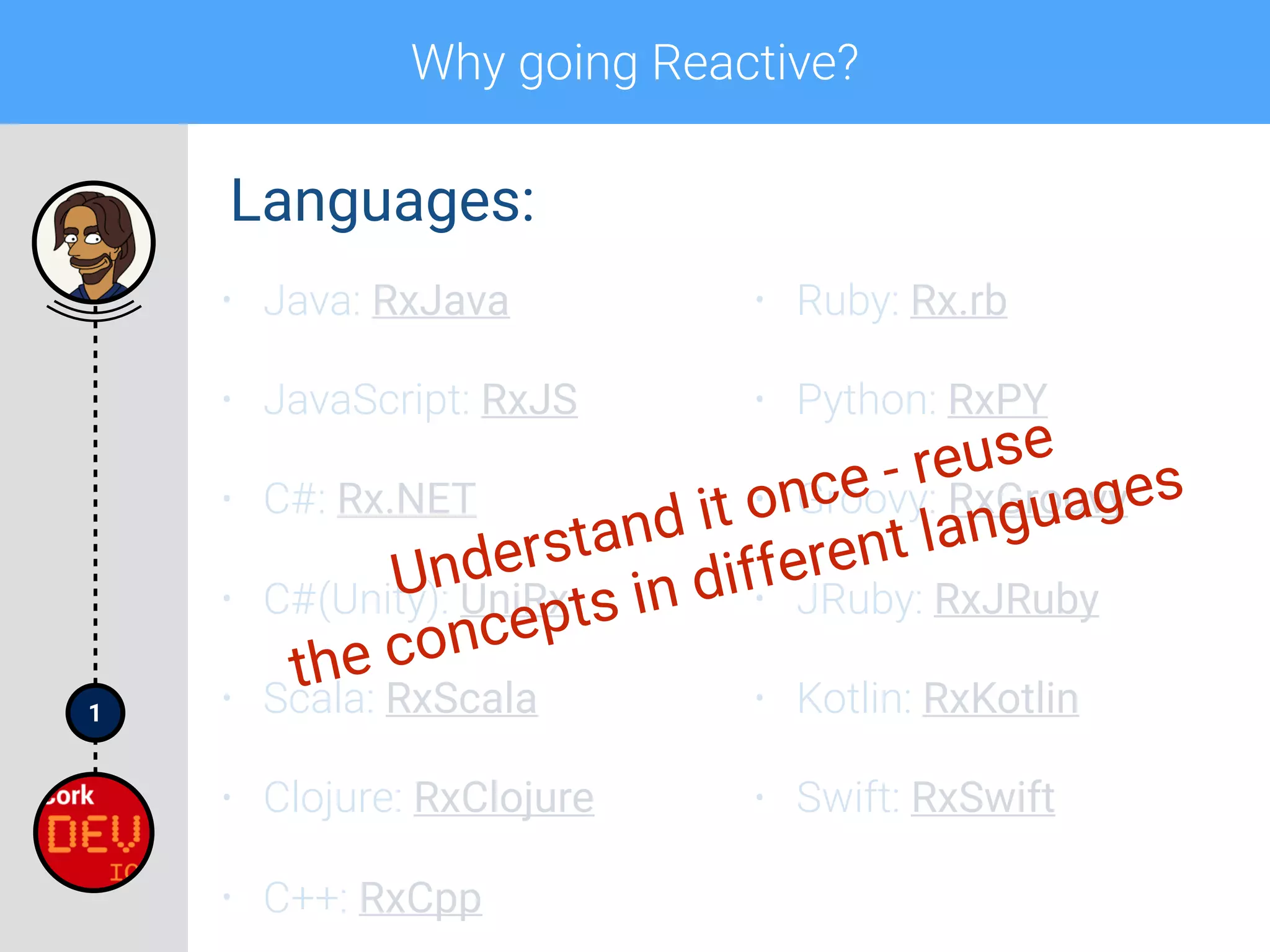 1
Why going Reactive?
• Java: RxJava
• JavaScript: RxJS
• C#: Rx.NET
• C#(Unity): UniRx
• Scala: RxScala
• Clojure: RxClojure
• C++: RxCpp
• Ruby: Rx.rb
• Python: RxPY
• Groovy: RxGroovy
• JRuby: RxJRuby
• Kotlin: RxKotlin
• Swift: RxSwift
Languages:
Understand it once - reuse
the concepts in different languages
 
