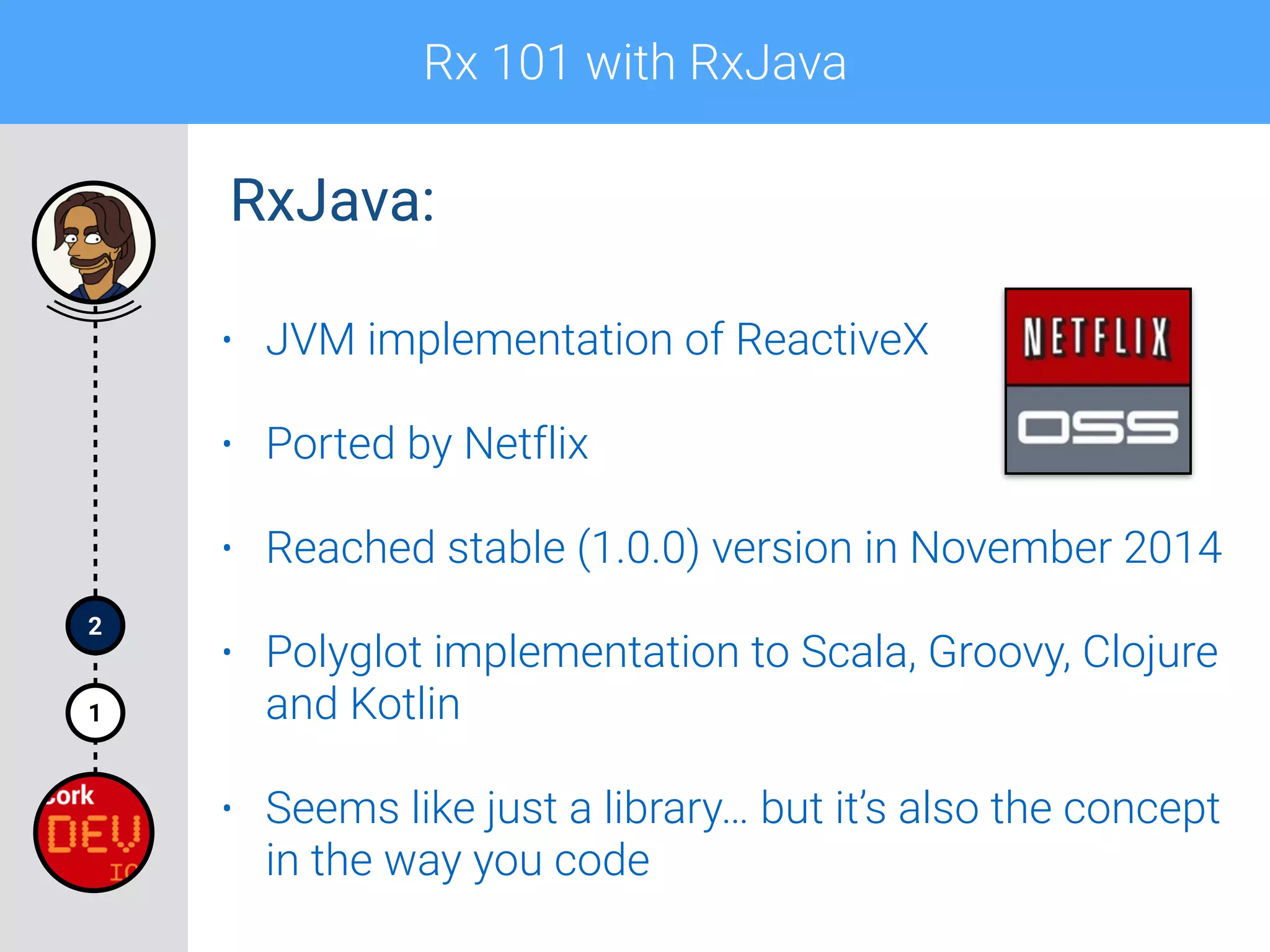 Rx 101 with RxJava
1
2
• JVM implementation of ReactiveX
• Ported by Netflix
• Reached stable (1.0.0) version in November 2014
• Polyglot implementation to Scala, Groovy, Clojure
and Kotlin
• Seems like just a library… but it’s also the concept
in the way you code
RxJava:
 