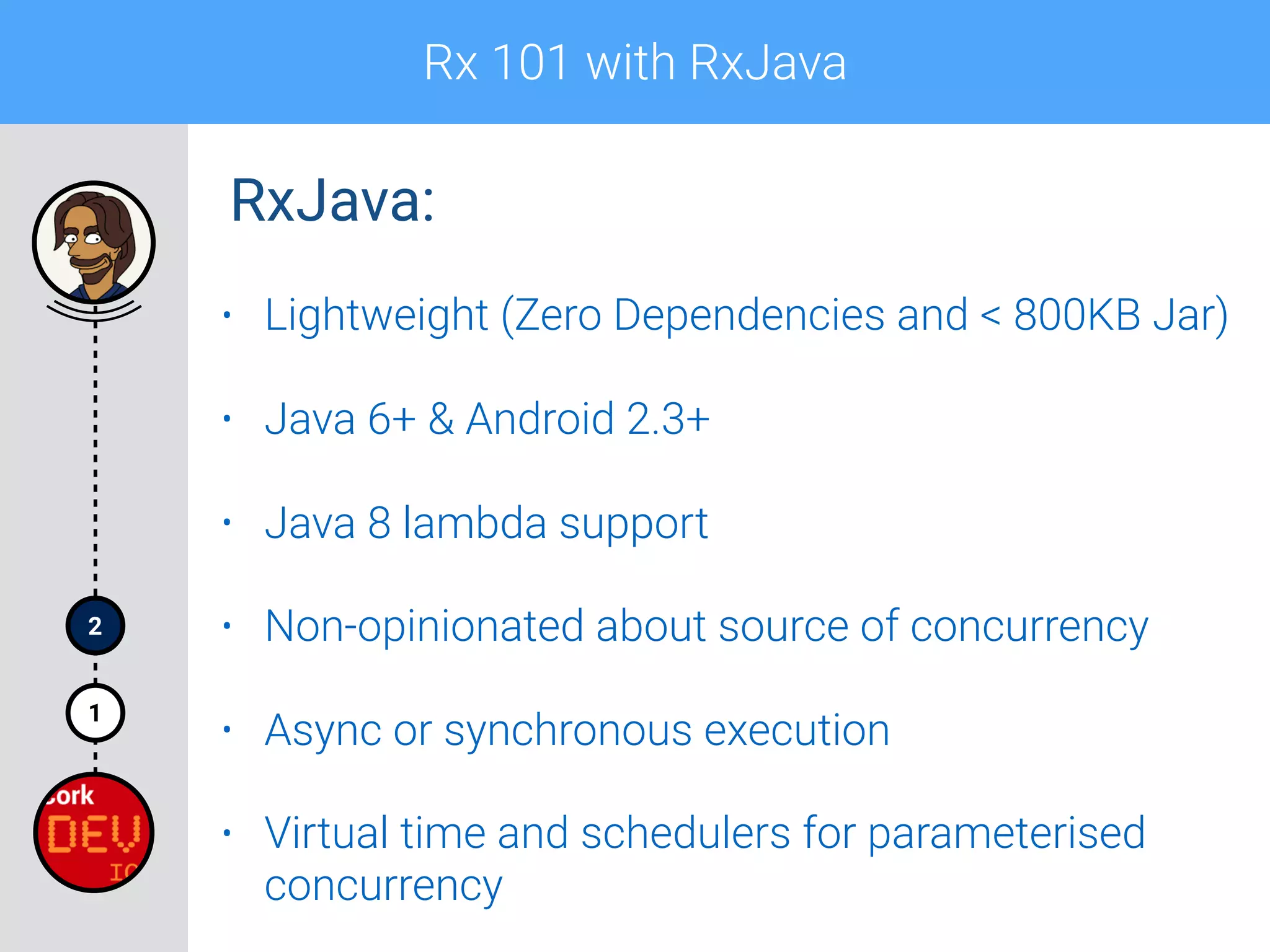 Rx 101 with RxJava
1
2
• Lightweight (Zero Dependencies and < 800KB Jar)
• Java 6+ & Android 2.3+
• Java 8 lambda support
• Non-opinionated about source of concurrency
• Async or synchronous execution
• Virtual time and schedulers for parameterised
concurrency
RxJava:
 