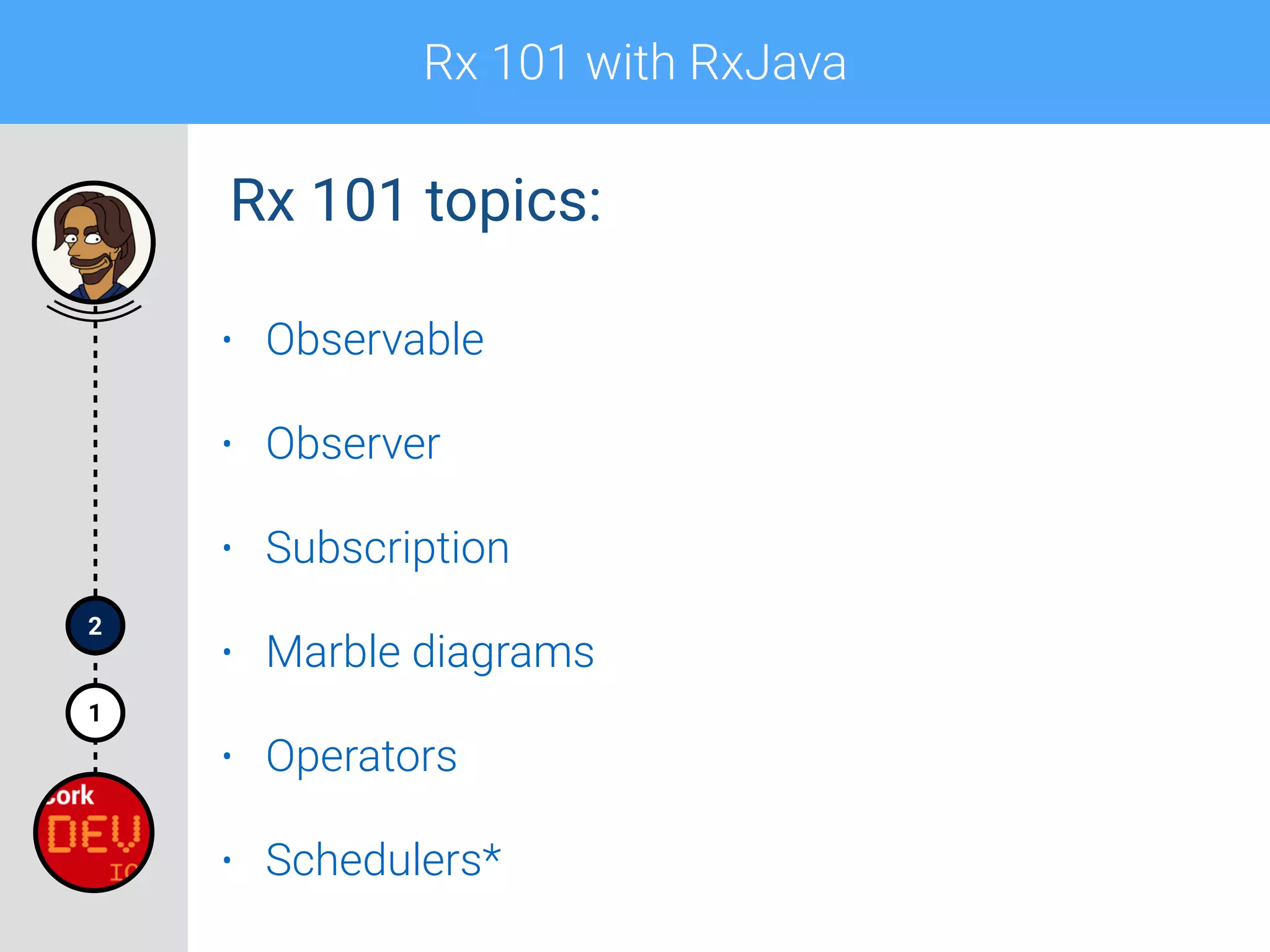 Rx 101 with RxJava
1
2
• Observable
• Observer
• Subscription
• Marble diagrams
• Operators
• Schedulers*
Rx 101 topics:
 