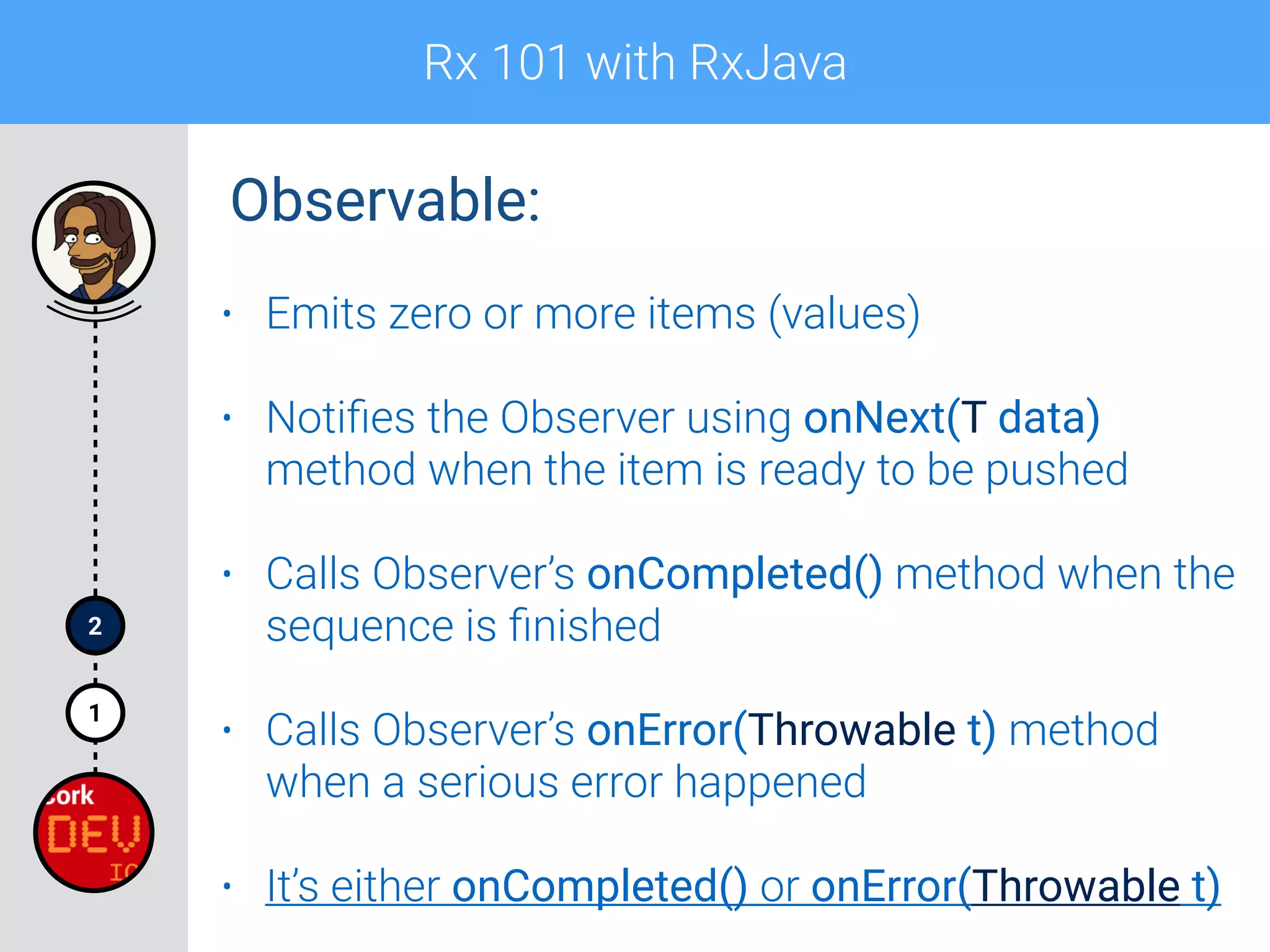 Rx 101 with RxJava
1
2
• Emits zero or more items (values)
• Notiﬁes the Observer using onNext(T data)
method when the item is ready to be pushed
• Calls Observer’s onCompleted() method when the
sequence is ﬁnished
• Calls Observer’s onError(Throwable t) method
when a serious error happened
• It’s either onCompleted() or onError(Throwable t)
Observable:
 
