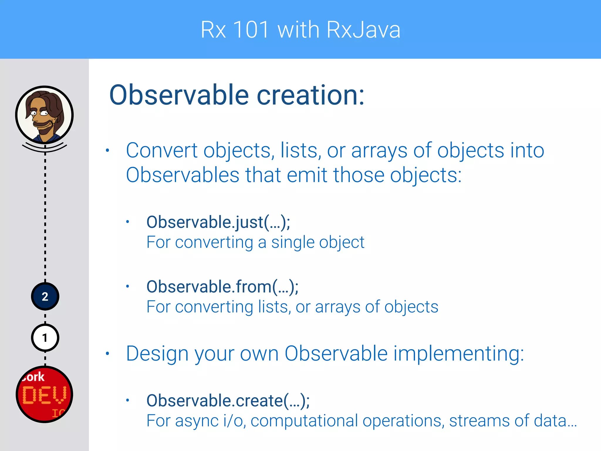 Rx 101 with RxJava
1
2
Observable creation:
• Convert objects, lists, or arrays of objects into
Observables that emit those objects:
• Observable.just(…); 
For converting a single object
• Observable.from(…); 
For converting lists, or arrays of objects
• Design your own Observable implementing:
• Observable.create(…); 
For async i/o, computational operations, streams of data…
 