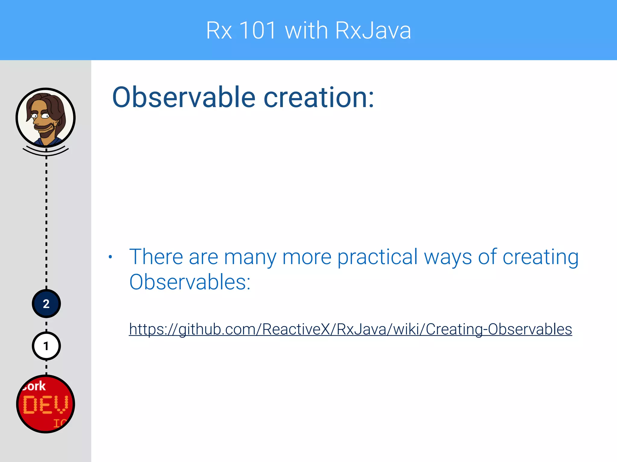 Rx 101 with RxJava
1
2
Observable creation:
• There are many more practical ways of creating
Observables: 
 
https://github.com/ReactiveX/RxJava/wiki/Creating-Observables
 