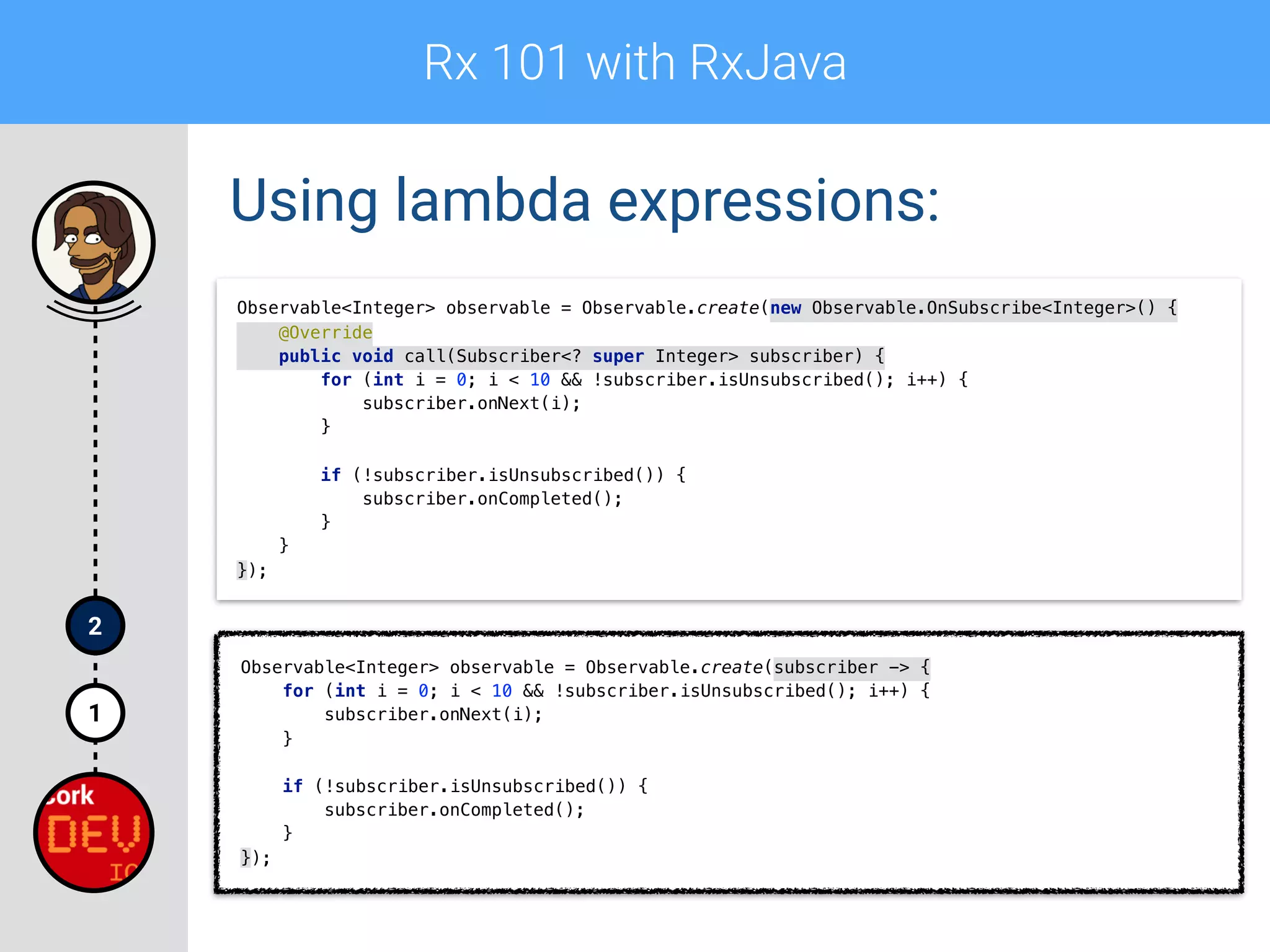 Rx 101 with RxJava
1
2
Using lambda expressions:
Observable<Integer> observable = Observable.create(new Observable.OnSubscribe<Integer>() { 
@Override 
public void call(Subscriber<? super Integer> subscriber) { 
for (int i = 0; i < 10 && !subscriber.isUnsubscribed(); i++) { 
subscriber.onNext(i); 
} 
 
if (!subscriber.isUnsubscribed()) { 
subscriber.onCompleted(); 
} 
} 
});
Observable<Integer> observable = Observable.create(subscriber -> { 
for (int i = 0; i < 10 && !subscriber.isUnsubscribed(); i++) { 
subscriber.onNext(i); 
} 
 
if (!subscriber.isUnsubscribed()) { 
subscriber.onCompleted(); 
} 
});
 