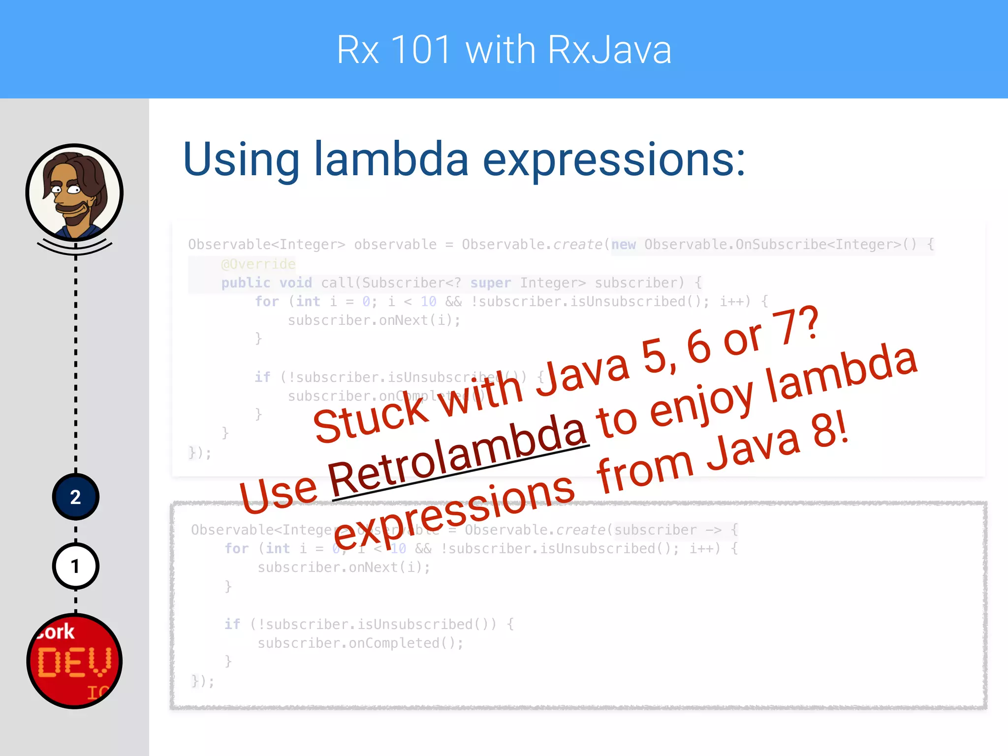 Rx 101 with RxJava
1
2
Using lambda expressions:
Observable<Integer> observable = Observable.create(new Observable.OnSubscribe<Integer>() { 
@Override 
public void call(Subscriber<? super Integer> subscriber) { 
for (int i = 0; i < 10 && !subscriber.isUnsubscribed(); i++) { 
subscriber.onNext(i); 
} 
 
if (!subscriber.isUnsubscribed()) { 
subscriber.onCompleted(); 
} 
} 
});
Observable<Integer> observable = Observable.create(subscriber -> { 
for (int i = 0; i < 10 && !subscriber.isUnsubscribed(); i++) { 
subscriber.onNext(i); 
} 
 
if (!subscriber.isUnsubscribed()) { 
subscriber.onCompleted(); 
} 
});
Stuck with Java 5, 6 or 7?
Use Retrolambda to enjoy lambda
expressions from Java 8!
 