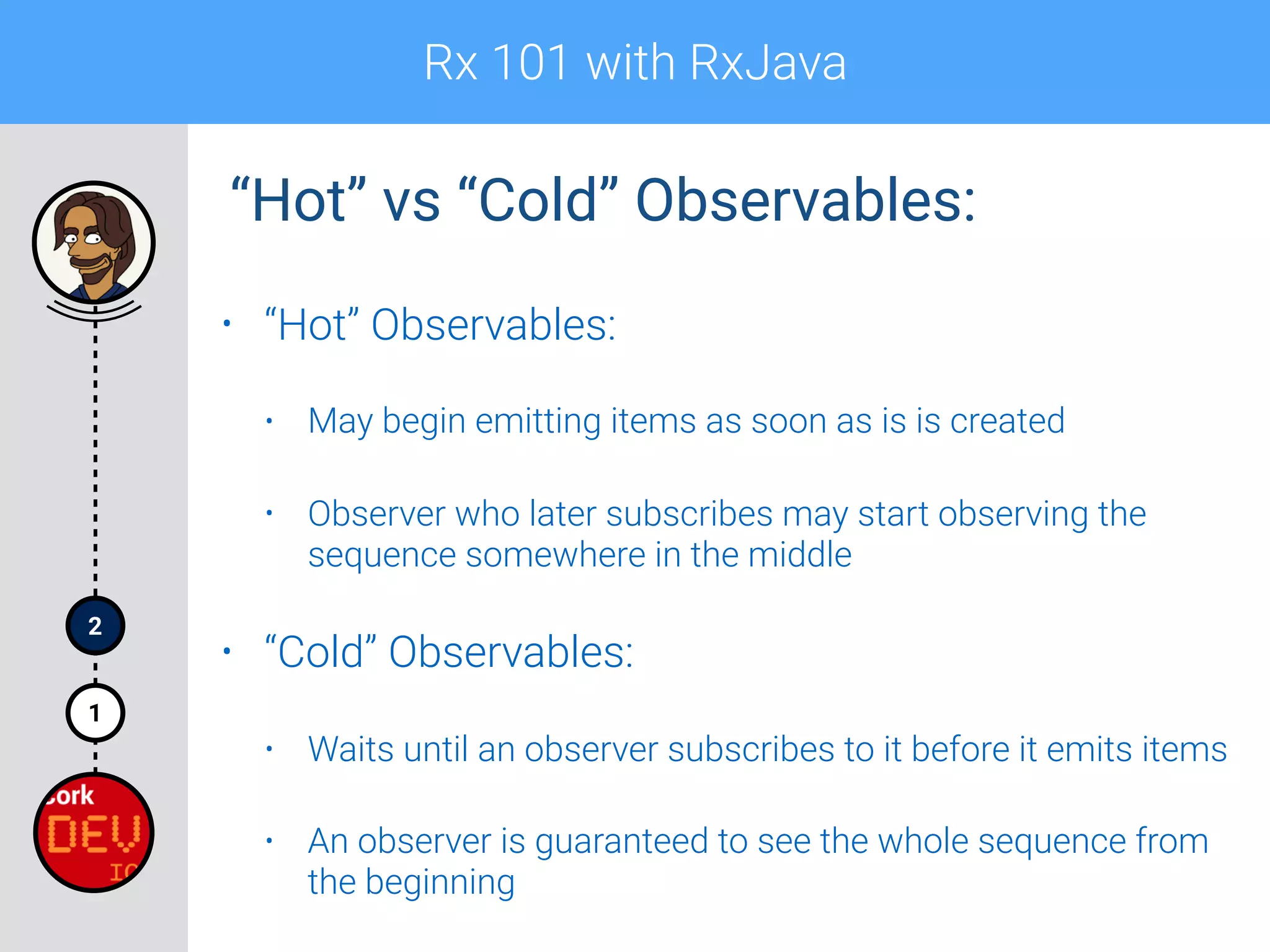 Rx 101 with RxJava
1
2
• “Hot” Observables:
• May begin emitting items as soon as is is created
• Observer who later subscribes may start observing the
sequence somewhere in the middle
• “Cold” Observables:
• Waits until an observer subscribes to it before it emits items
• An observer is guaranteed to see the whole sequence from
the beginning
“Hot” vs “Cold” Observables:
 