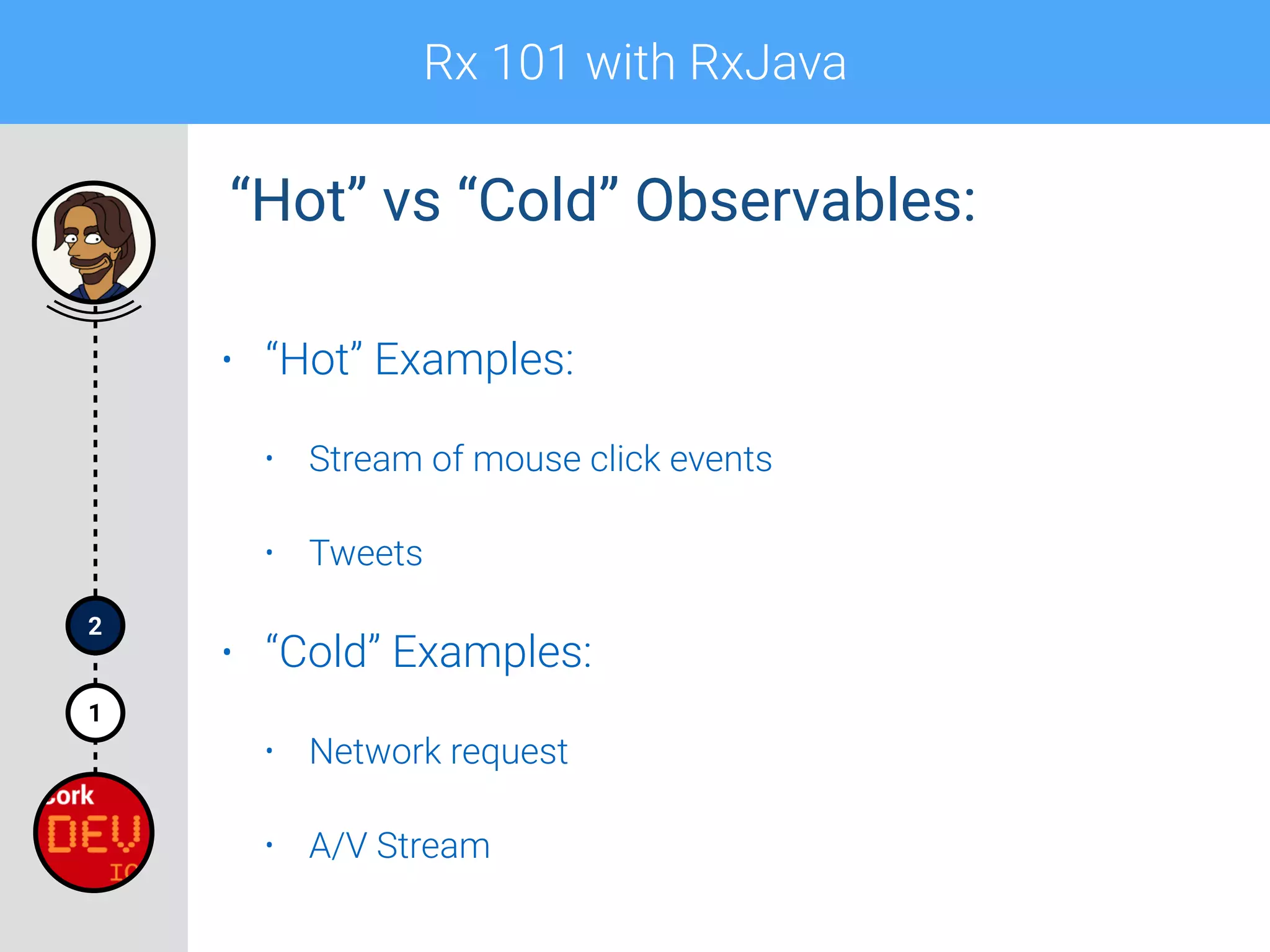 Rx 101 with RxJava
1
2
• “Hot” Examples:
• Stream of mouse click events
• Tweets
• “Cold” Examples:
• Network request
• A/V Stream
“Hot” vs “Cold” Observables:
 