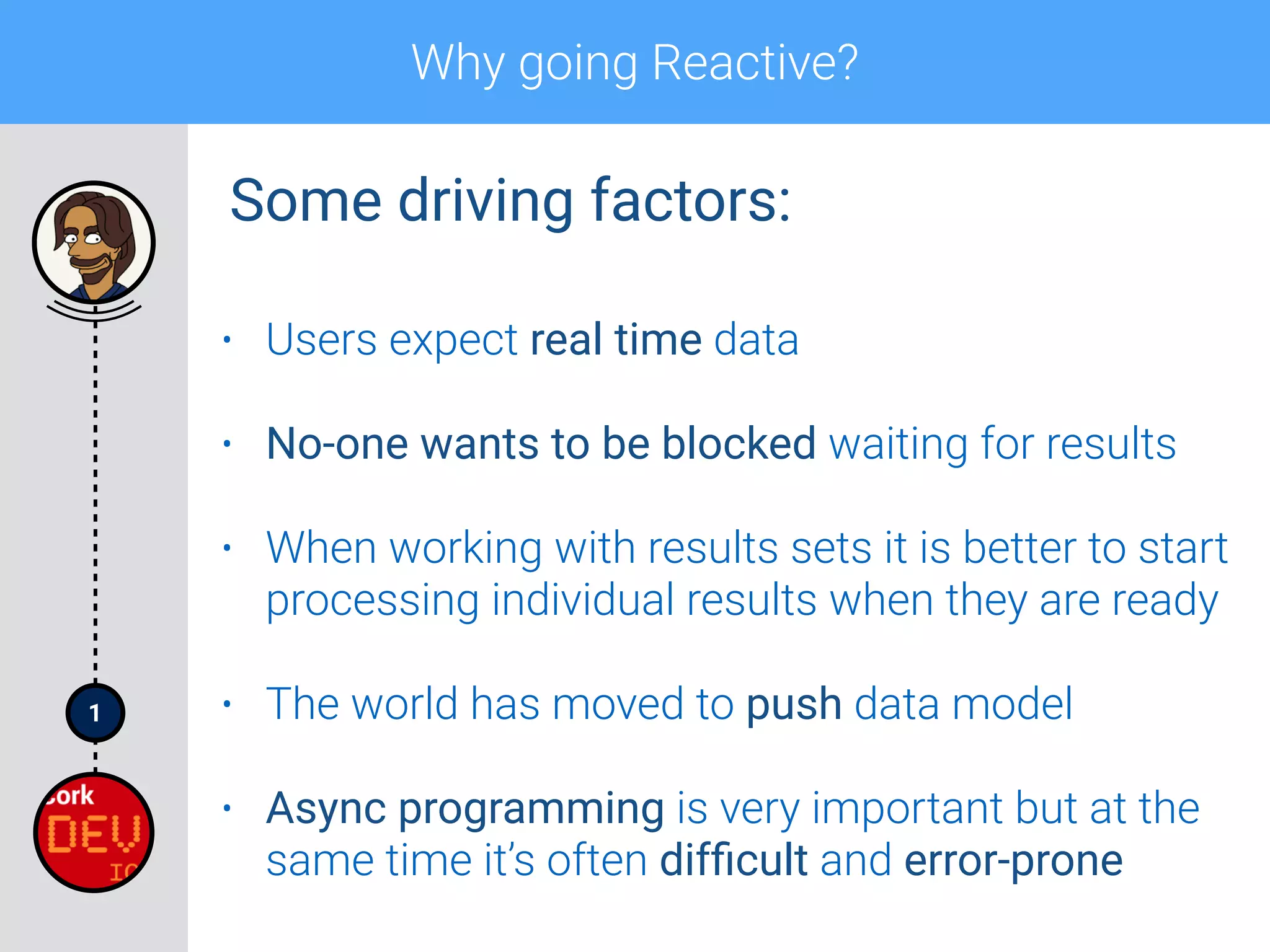 1
Why going Reactive?
• Users expect real time data
• No-one wants to be blocked waiting for results
• When working with results sets it is better to start
processing individual results when they are ready
• The world has moved to push data model
• Async programming is very important but at the
same time it’s often difﬁcult and error-prone
Some driving factors:
 