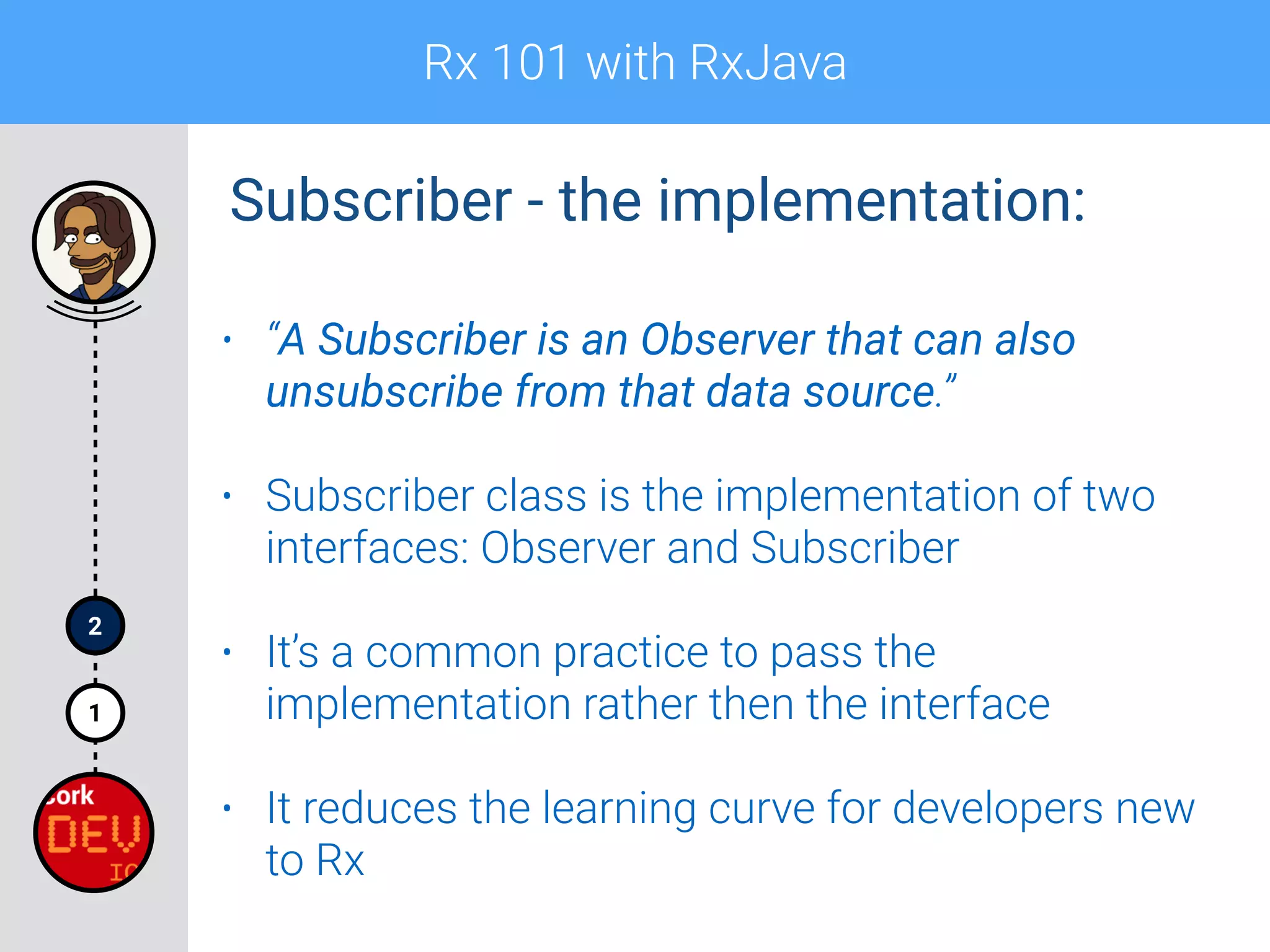 Rx 101 with RxJava
1
2
• “A Subscriber is an Observer that can also
unsubscribe from that data source.”
• Subscriber class is the implementation of two
interfaces: Observer and Subscriber
• It’s a common practice to pass the
implementation rather then the interface
• It reduces the learning curve for developers new
to Rx
Subscriber - the implementation:
 