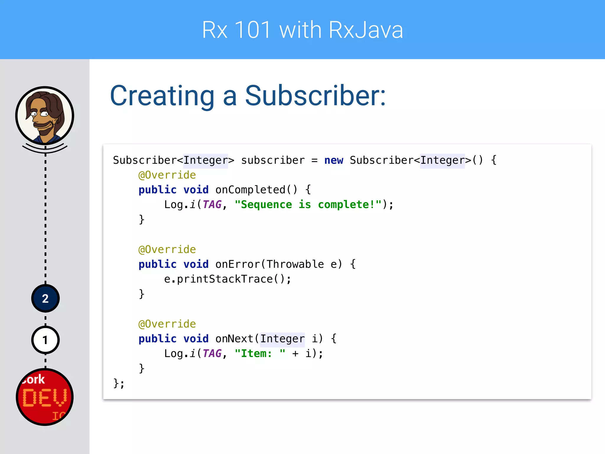 Rx 101 with RxJava
1
2
Creating a Subscriber:
Subscriber<Integer> subscriber = new Subscriber<Integer>() { 
@Override 
public void onCompleted() { 
Log.i(TAG, "Sequence is complete!"); 
} 
 
@Override 
public void onError(Throwable e) { 
e.printStackTrace(); 
} 
 
@Override 
public void onNext(Integer i) { 
Log.i(TAG, "Item: " + i); 
} 
};
 