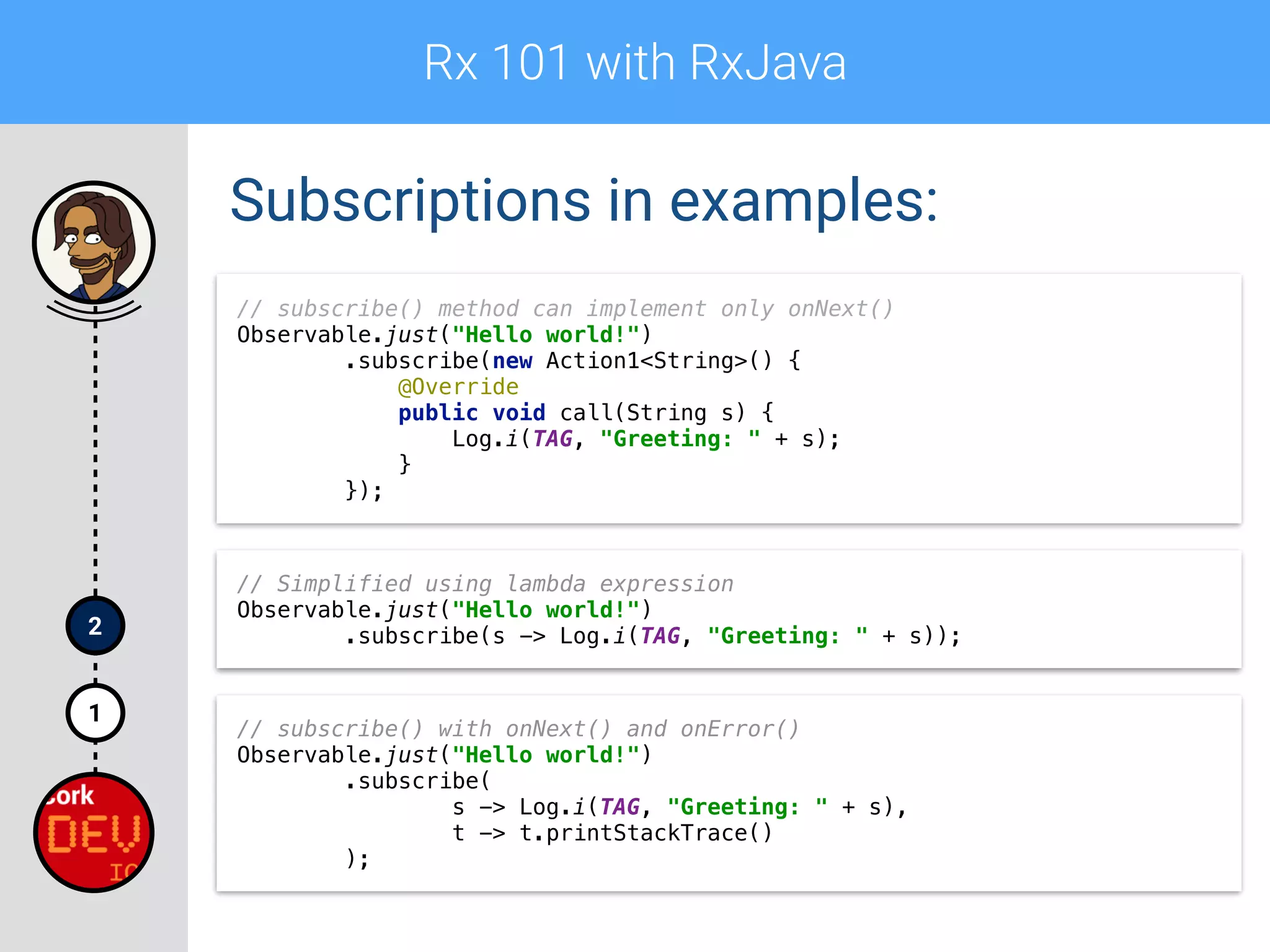 Rx 101 with RxJava
1
2
Subscriptions in examples:
// subscribe() method can implement only onNext() 
Observable.just("Hello world!") 
.subscribe(new Action1<String>() { 
@Override 
public void call(String s) { 
Log.i(TAG, "Greeting: " + s); 
} 
});
// Simplified using lambda expression 
Observable.just("Hello world!") 
.subscribe(s -> Log.i(TAG, "Greeting: " + s));
// subscribe() with onNext() and onError()
Observable.just("Hello world!") 
.subscribe( 
s -> Log.i(TAG, "Greeting: " + s), 
t -> t.printStackTrace() 
);
 