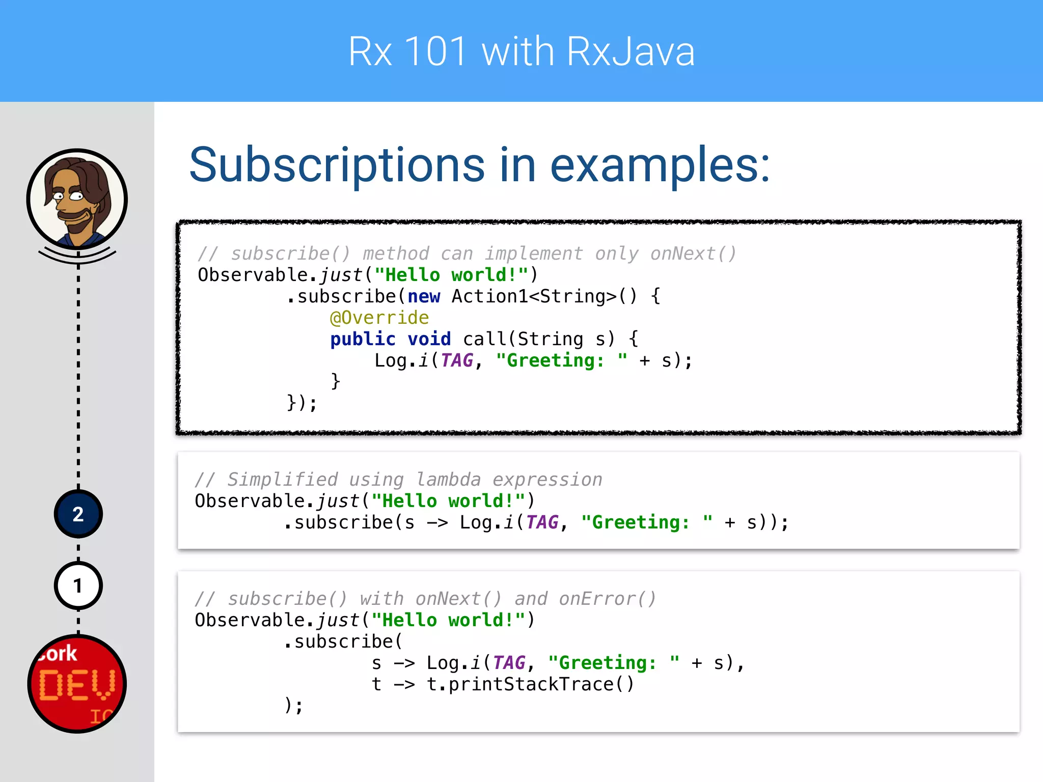Rx 101 with RxJava
1
2
Subscriptions in examples:
// subscribe() method can implement only onNext() 
Observable.just("Hello world!") 
.subscribe(new Action1<String>() { 
@Override 
public void call(String s) { 
Log.i(TAG, "Greeting: " + s); 
} 
});
// Simplified using lambda expression 
Observable.just("Hello world!") 
.subscribe(s -> Log.i(TAG, "Greeting: " + s));
// subscribe() with onNext() and onError()
Observable.just("Hello world!") 
.subscribe( 
s -> Log.i(TAG, "Greeting: " + s), 
t -> t.printStackTrace() 
);
 