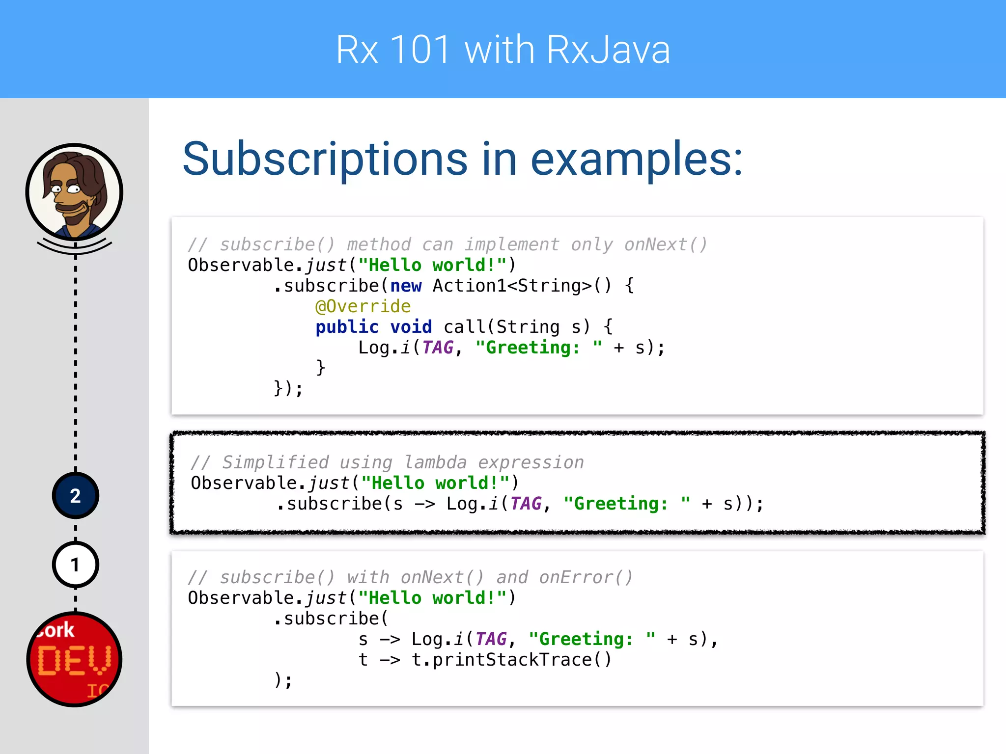 Rx 101 with RxJava
1
2
Subscriptions in examples:
// subscribe() method can implement only onNext() 
Observable.just("Hello world!") 
.subscribe(new Action1<String>() { 
@Override 
public void call(String s) { 
Log.i(TAG, "Greeting: " + s); 
} 
});
// Simplified using lambda expression 
Observable.just("Hello world!") 
.subscribe(s -> Log.i(TAG, "Greeting: " + s));
// subscribe() with onNext() and onError()
Observable.just("Hello world!") 
.subscribe( 
s -> Log.i(TAG, "Greeting: " + s), 
t -> t.printStackTrace() 
);
 