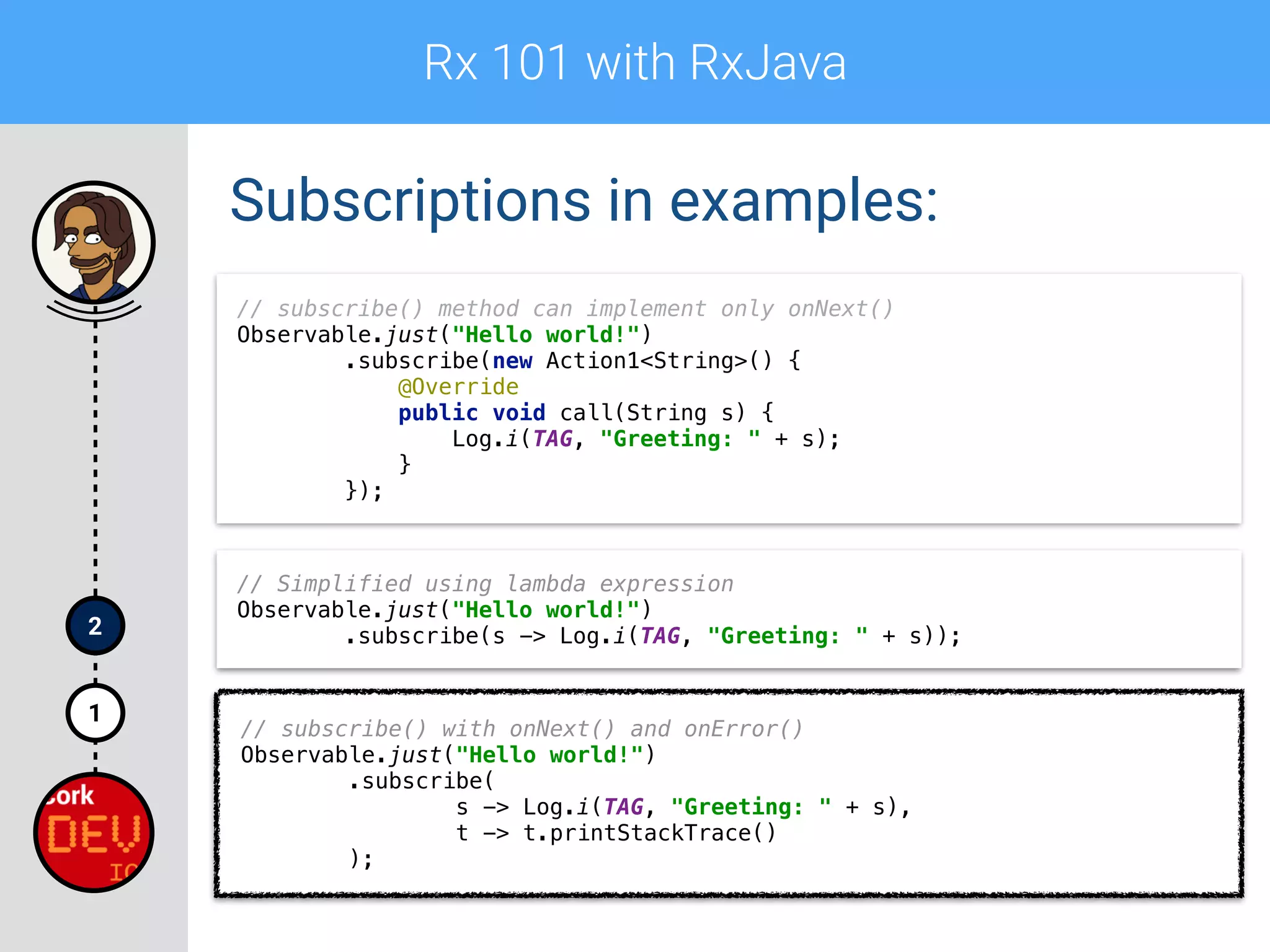 Rx 101 with RxJava
1
2
Subscriptions in examples:
// subscribe() method can implement only onNext() 
Observable.just("Hello world!") 
.subscribe(new Action1<String>() { 
@Override 
public void call(String s) { 
Log.i(TAG, "Greeting: " + s); 
} 
});
// Simplified using lambda expression 
Observable.just("Hello world!") 
.subscribe(s -> Log.i(TAG, "Greeting: " + s));
// subscribe() with onNext() and onError()
Observable.just("Hello world!") 
.subscribe( 
s -> Log.i(TAG, "Greeting: " + s), 
t -> t.printStackTrace() 
);
 