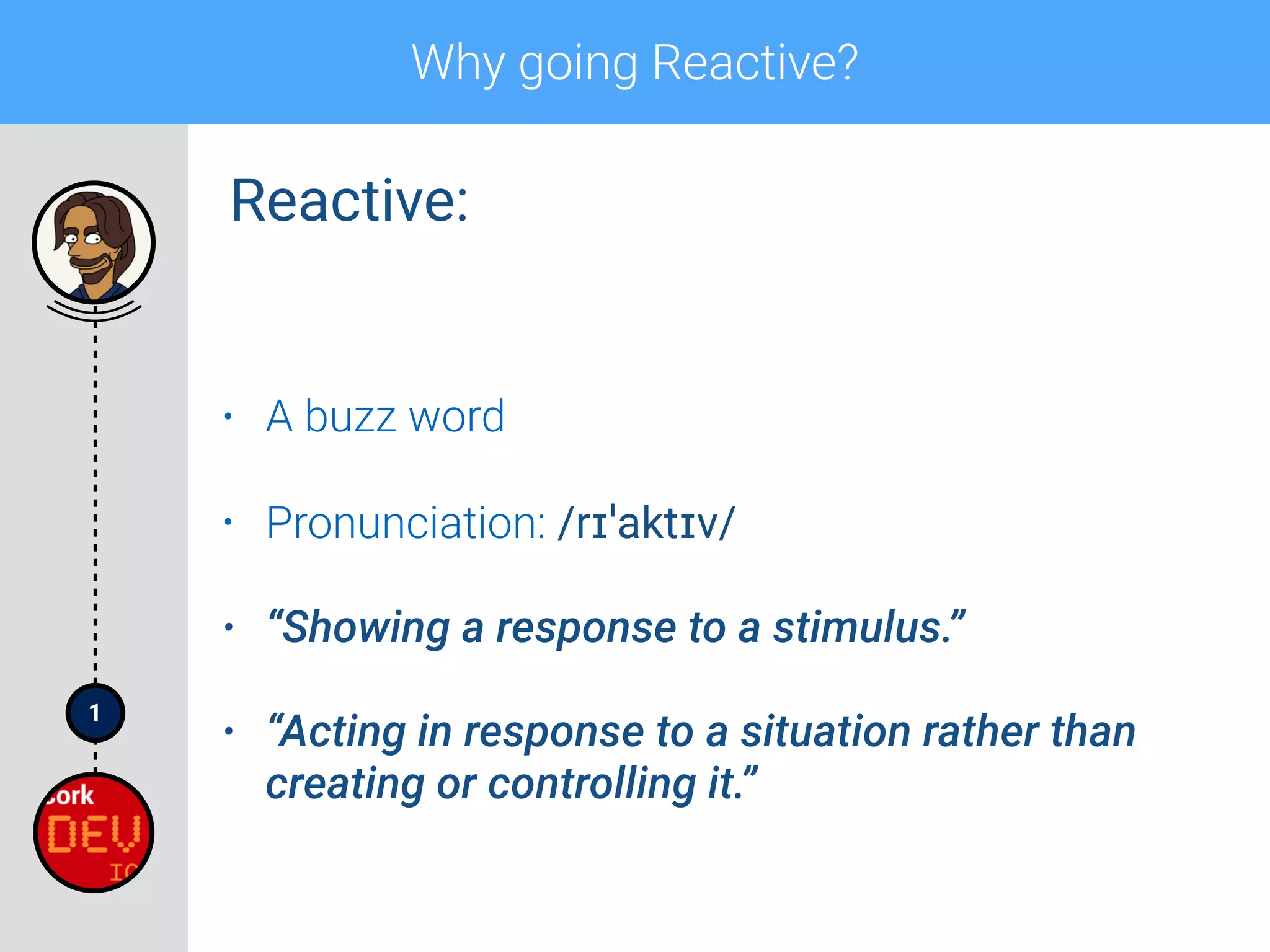 1
Why going Reactive?
• A buzz word
• Pronunciation: /rɪˈaktɪv/
• “Showing a response to a stimulus.”
• “Acting in response to a situation rather than
creating or controlling it.”
Reactive:
 