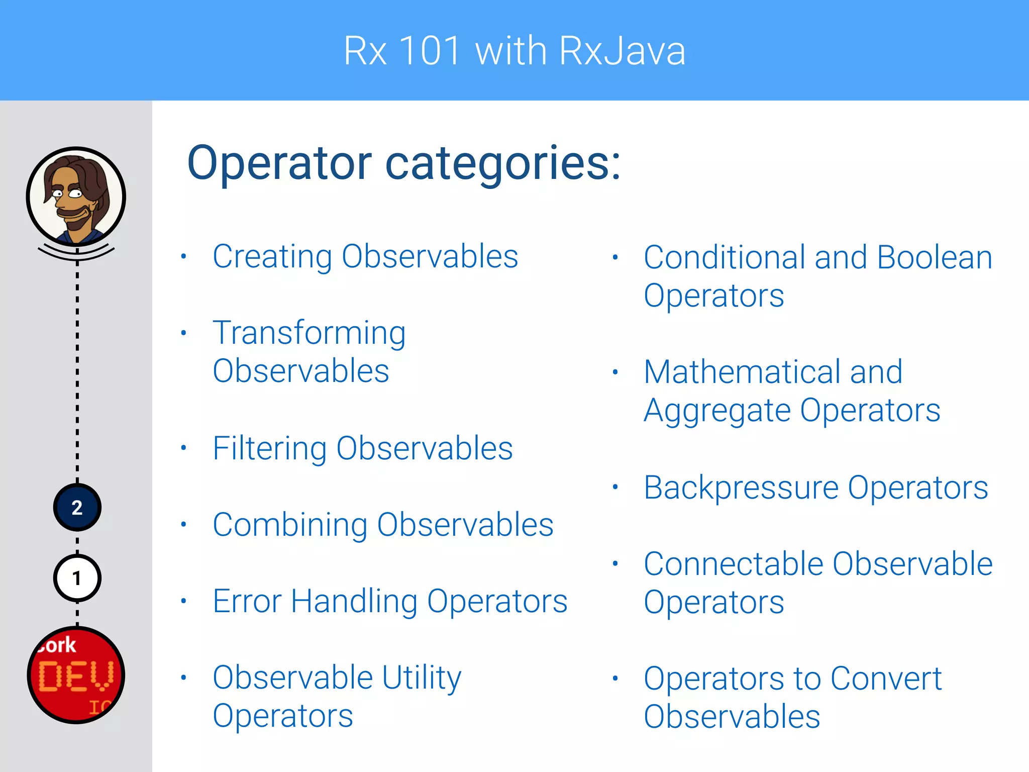 Rx 101 with RxJava
1
2
Operator categories:
• Creating Observables
• Transforming
Observables
• Filtering Observables
• Combining Observables
• Error Handling Operators
• Observable Utility
Operators
• Conditional and Boolean
Operators
• Mathematical and
Aggregate Operators
• Backpressure Operators
• Connectable Observable
Operators
• Operators to Convert
Observables
 