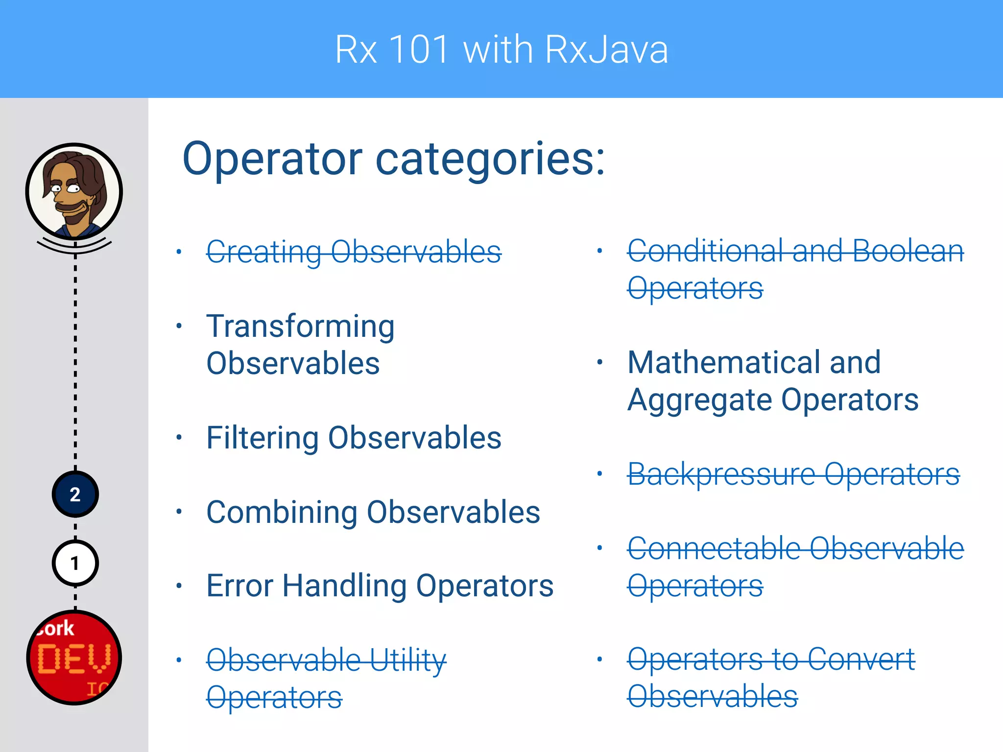 Rx 101 with RxJava
1
2
Operator categories:
• Creating Observables
• Transforming
Observables
• Filtering Observables
• Combining Observables
• Error Handling Operators
• Observable Utility
Operators
• Conditional and Boolean
Operators
• Mathematical and
Aggregate Operators
• Backpressure Operators
• Connectable Observable
Operators
• Operators to Convert
Observables
 