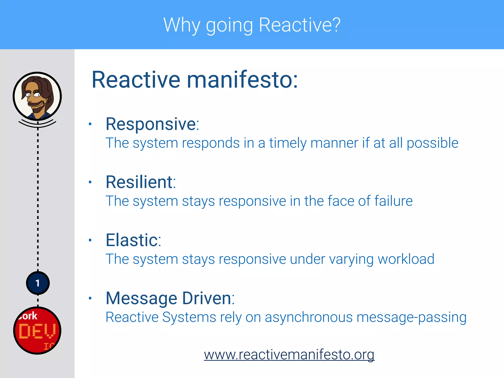 1
Why going Reactive?
• Responsive: 
The system responds in a timely manner if at all possible
• Resilient: 
The system stays responsive in the face of failure
• Elastic: 
The system stays responsive under varying workload
• Message Driven: 
Reactive Systems rely on asynchronous message-passing
www.reactivemanifesto.org
Reactive manifesto:
 