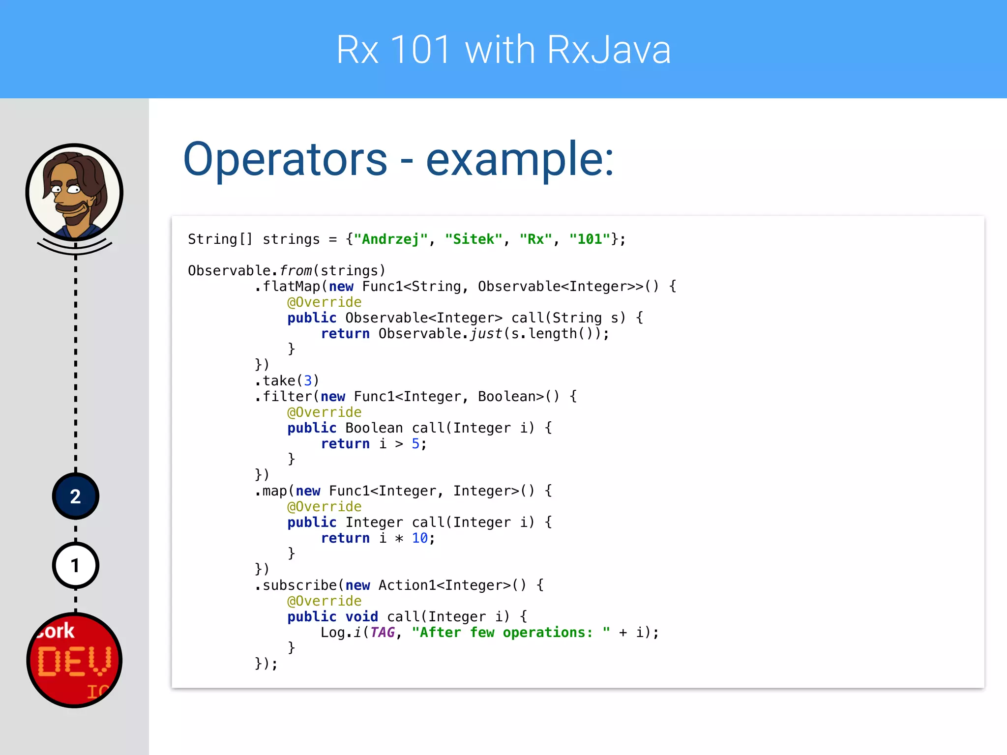 Rx 101 with RxJava
1
2
Operators - example:
String[] strings = {"Andrzej", "Sitek", "Rx", "101"};
 
Observable.from(strings) 
.flatMap(new Func1<String, Observable<Integer>>() { 
@Override 
public Observable<Integer> call(String s) { 
return Observable.just(s.length()); 
} 
}) 
.take(3) 
.filter(new Func1<Integer, Boolean>() { 
@Override 
public Boolean call(Integer i) { 
return i > 5; 
} 
}) 
.map(new Func1<Integer, Integer>() { 
@Override 
public Integer call(Integer i) { 
return i * 10; 
} 
}) 
.subscribe(new Action1<Integer>() { 
@Override 
public void call(Integer i) { 
Log.i(TAG, "After few operations: " + i);  
} 
});
 