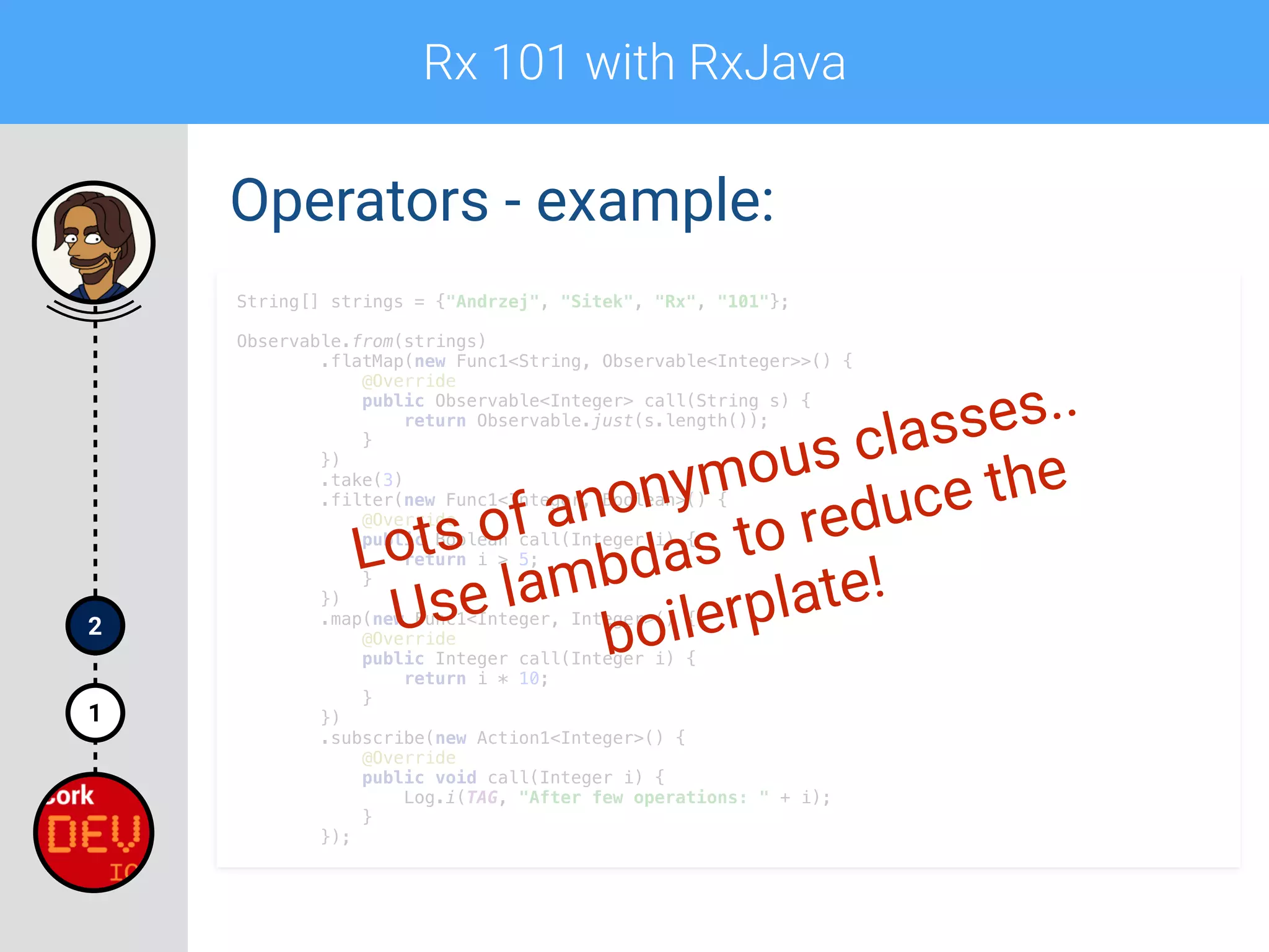 Rx 101 with RxJava
1
2
Operators - example:
String[] strings = {"Andrzej", "Sitek", "Rx", "101"};
 
Observable.from(strings) 
.flatMap(new Func1<String, Observable<Integer>>() { 
@Override 
public Observable<Integer> call(String s) { 
return Observable.just(s.length()); 
} 
}) 
.take(3) 
.filter(new Func1<Integer, Boolean>() { 
@Override 
public Boolean call(Integer i) { 
return i > 5; 
} 
}) 
.map(new Func1<Integer, Integer>() { 
@Override 
public Integer call(Integer i) { 
return i * 10; 
} 
}) 
.subscribe(new Action1<Integer>() { 
@Override 
public void call(Integer i) { 
Log.i(TAG, "After few operations: " + i);  
} 
});
Lots of anonymous classes..
Use lambdas to reduce the
boilerplate!
 