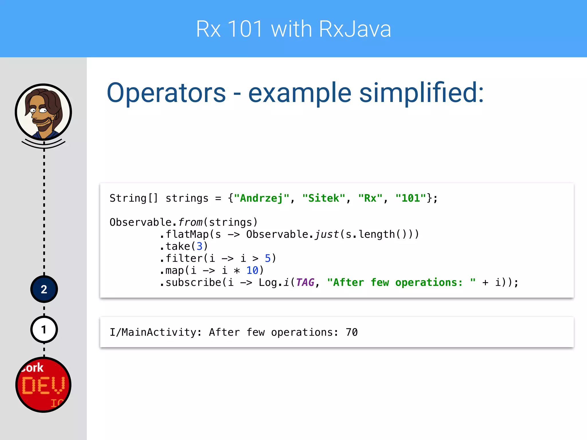 Rx 101 with RxJava
1
2
Operators - example simpliﬁed:
String[] strings = {"Andrzej", "Sitek", "Rx", "101"};
 
Observable.from(strings) 
.flatMap(s -> Observable.just(s.length())) 
.take(3) 
.filter(i -> i > 5) 
.map(i -> i * 10) 
.subscribe(i -> Log.i(TAG, "After few operations: " + i));
I/MainActivity: After few operations: 70
 