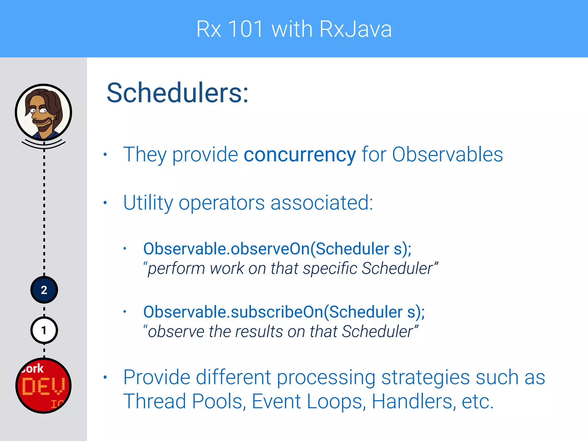 Rx 101 with RxJava
1
2
Schedulers:
• They provide concurrency for Observables
• Utility operators associated:
• Observable.observeOn(Scheduler s); 
“perform work on that speciﬁc Scheduler”
• Observable.subscribeOn(Scheduler s); 
“observe the results on that Scheduler”
• Provide different processing strategies such as
Thread Pools, Event Loops, Handlers, etc.
 