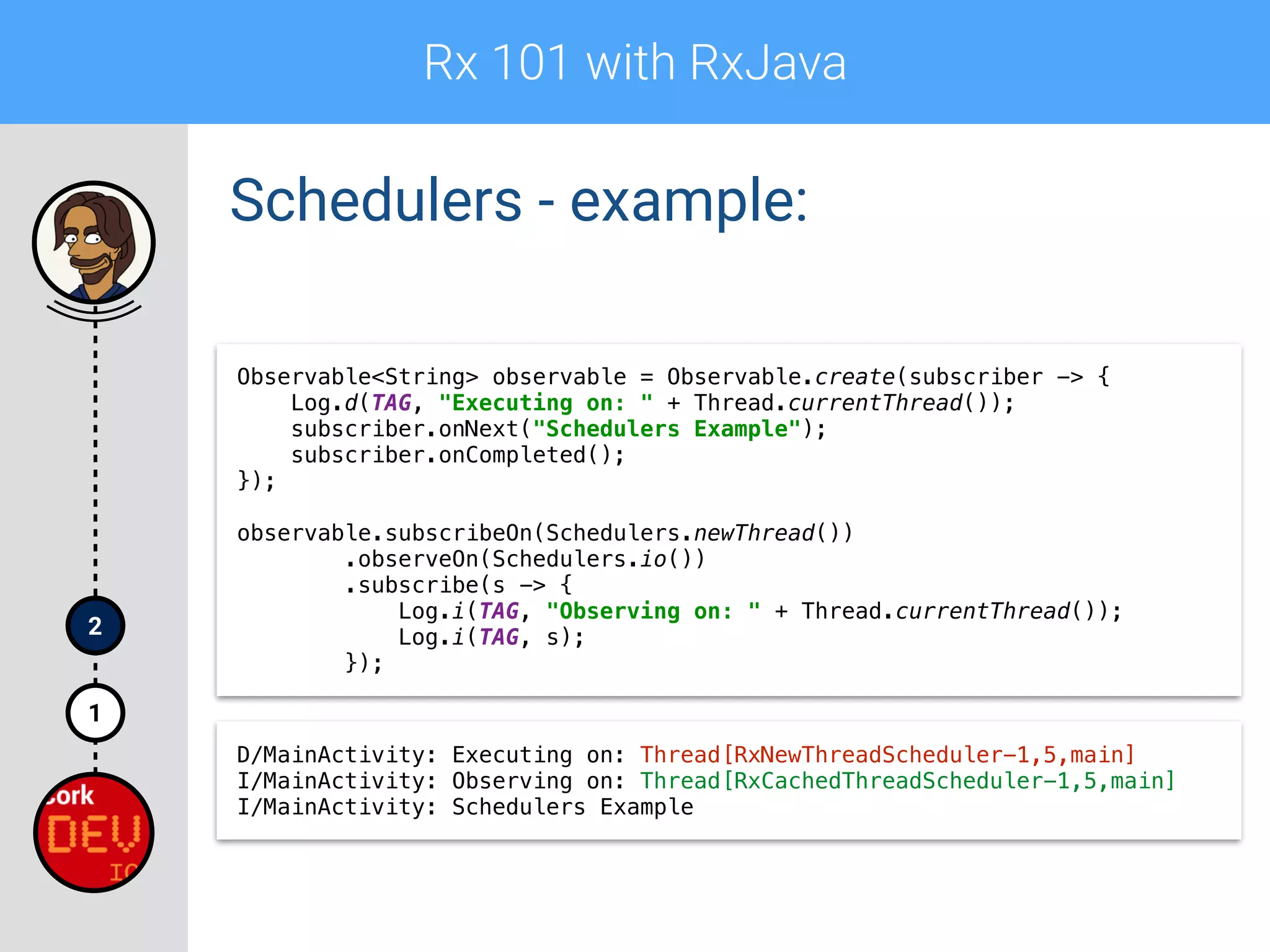 Rx 101 with RxJava
1
2
Schedulers - example:
Observable<String> observable = Observable.create(subscriber -> { 
Log.d(TAG, "Executing on: " + Thread.currentThread()); 
subscriber.onNext("Schedulers Example"); 
subscriber.onCompleted(); 
}); 
 
observable.subscribeOn(Schedulers.newThread()) 
.observeOn(Schedulers.io()) 
.subscribe(s -> { 
Log.i(TAG, "Observing on: " + Thread.currentThread()); 
Log.i(TAG, s); 
});
D/MainActivity: Executing on: Thread[RxNewThreadScheduler-1,5,main]
I/MainActivity: Observing on: Thread[RxCachedThreadScheduler-1,5,main]
I/MainActivity: Schedulers Example
 