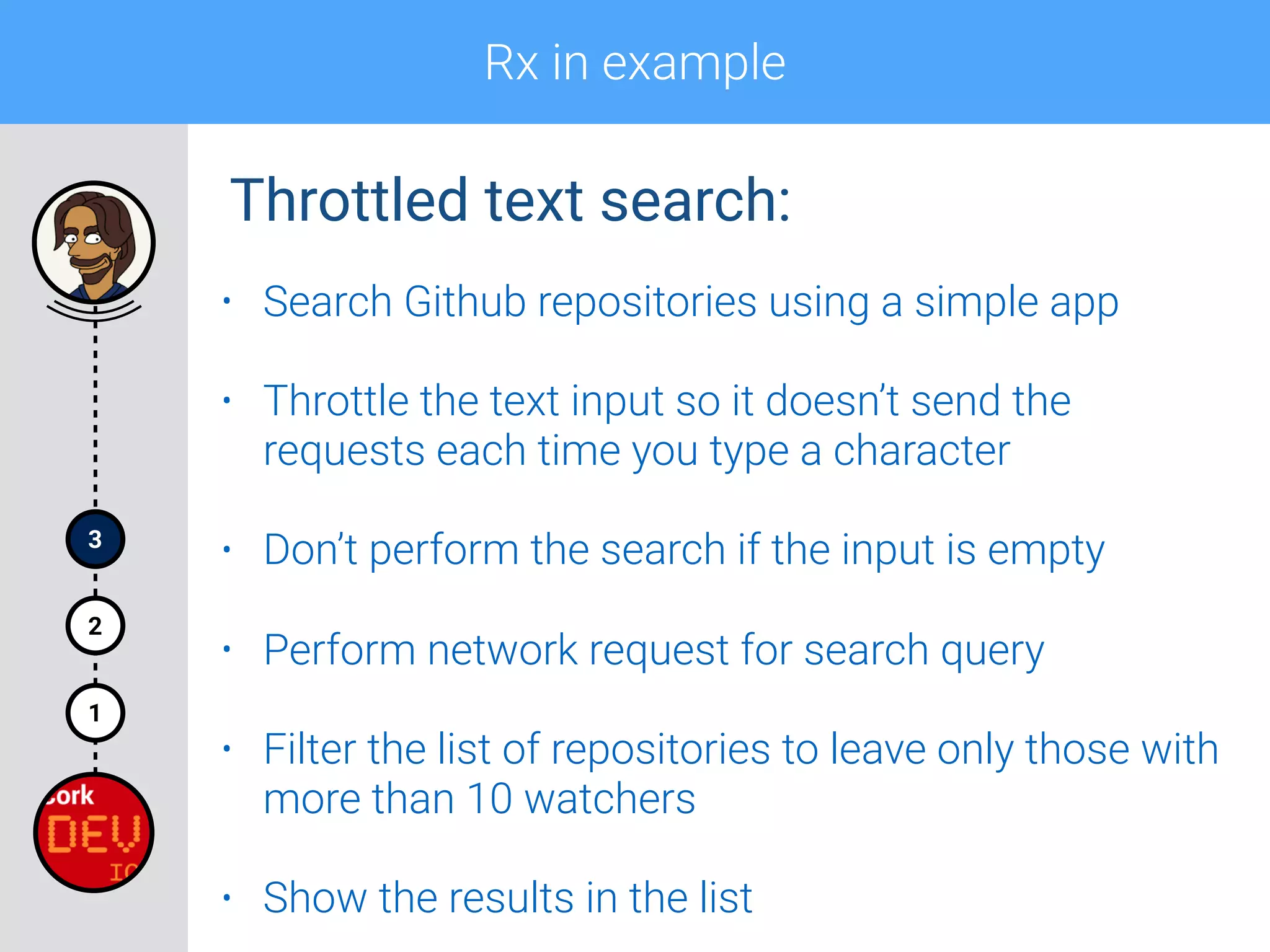 Rx in example
1
2
3
Throttled text search:
• Search Github repositories using a simple app
• Throttle the text input so it doesn’t send the
requests each time you type a character
• Don’t perform the search if the input is empty
• Perform network request for search query
• Filter the list of repositories to leave only those with
more than 10 watchers
• Show the results in the list
 
