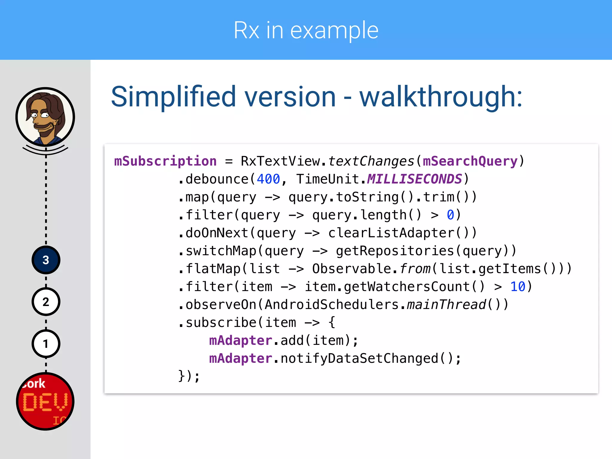 Rx in example
1
2
3
Simpliﬁed version - walkthrough:
mSubscription = RxTextView.textChanges(mSearchQuery) 
.debounce(400, TimeUnit.MILLISECONDS) 
.map(query -> query.toString().trim()) 
.filter(query -> query.length() > 0)
.doOnNext(query -> clearListAdapter()) 
.switchMap(query -> getRepositories(query)) 
.flatMap(list -> Observable.from(list.getItems())) 
.filter(item -> item.getWatchersCount() > 10) 
.observeOn(AndroidSchedulers.mainThread()) 
.subscribe(item -> { 
mAdapter.add(item); 
mAdapter.notifyDataSetChanged(); 
});
 