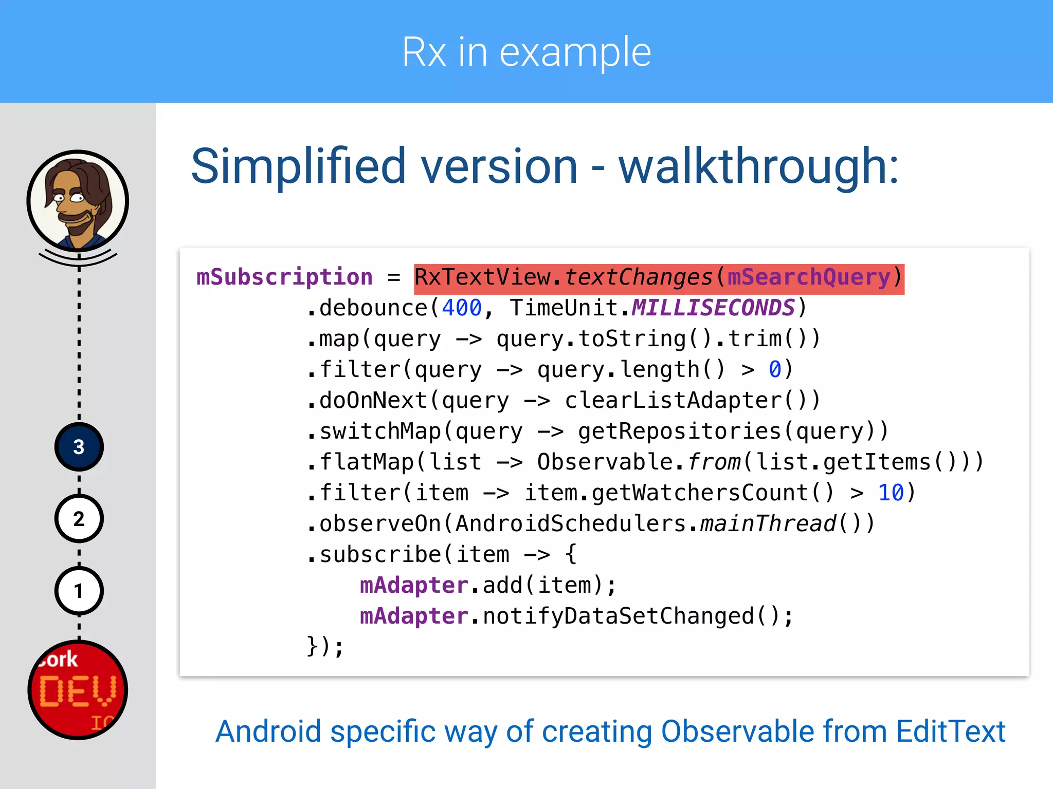 Rx in example
1
2
3
Simpliﬁed version - walkthrough:
mSubscription = RxTextView.textChanges(mSearchQuery) 
.debounce(400, TimeUnit.MILLISECONDS) 
.map(query -> query.toString().trim()) 
.filter(query -> query.length() > 0)
.doOnNext(query -> clearListAdapter()) 
.switchMap(query -> getRepositories(query)) 
.flatMap(list -> Observable.from(list.getItems())) 
.filter(item -> item.getWatchersCount() > 10) 
.observeOn(AndroidSchedulers.mainThread()) 
.subscribe(item -> { 
mAdapter.add(item); 
mAdapter.notifyDataSetChanged(); 
});
Android speciﬁc way of creating Observable from EditText
 