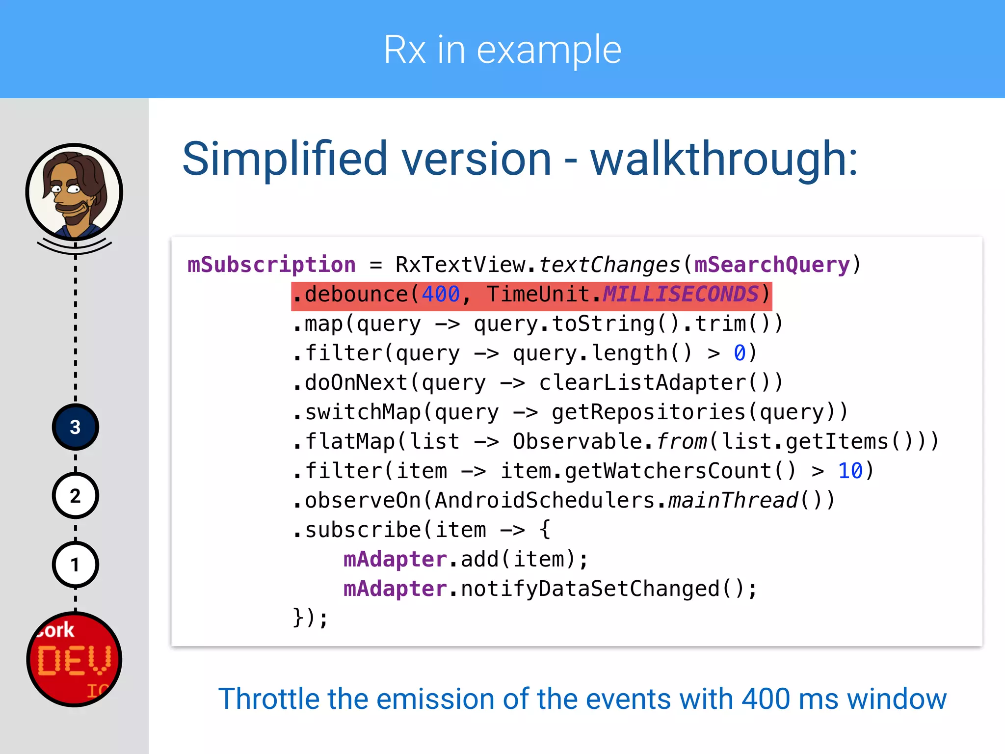 Rx in example
1
2
3
Simpliﬁed version - walkthrough:
mSubscription = RxTextView.textChanges(mSearchQuery) 
.debounce(400, TimeUnit.MILLISECONDS) 
.map(query -> query.toString().trim()) 
.filter(query -> query.length() > 0)
.doOnNext(query -> clearListAdapter()) 
.switchMap(query -> getRepositories(query)) 
.flatMap(list -> Observable.from(list.getItems())) 
.filter(item -> item.getWatchersCount() > 10) 
.observeOn(AndroidSchedulers.mainThread()) 
.subscribe(item -> { 
mAdapter.add(item); 
mAdapter.notifyDataSetChanged(); 
});
Throttle the emission of the events with 400 ms window
 