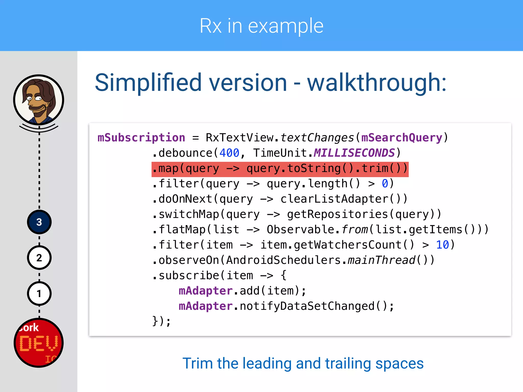 Rx in example
1
2
3
Simpliﬁed version - walkthrough:
mSubscription = RxTextView.textChanges(mSearchQuery) 
.debounce(400, TimeUnit.MILLISECONDS) 
.map(query -> query.toString().trim()) 
.filter(query -> query.length() > 0)
.doOnNext(query -> clearListAdapter()) 
.switchMap(query -> getRepositories(query)) 
.flatMap(list -> Observable.from(list.getItems())) 
.filter(item -> item.getWatchersCount() > 10) 
.observeOn(AndroidSchedulers.mainThread()) 
.subscribe(item -> { 
mAdapter.add(item); 
mAdapter.notifyDataSetChanged(); 
});
Trim the leading and trailing spaces
 