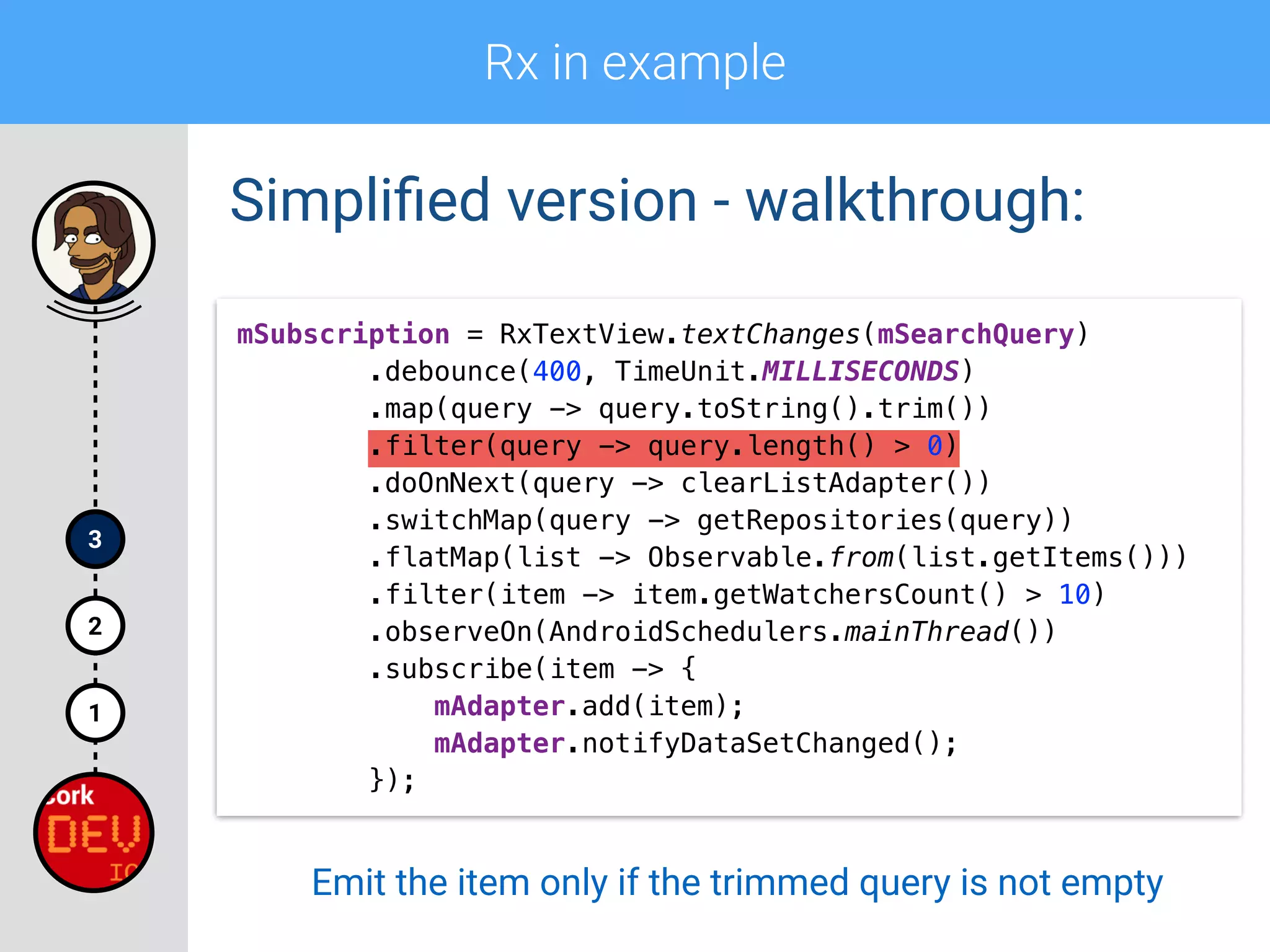 Rx in example
1
2
3
Simpliﬁed version - walkthrough:
mSubscription = RxTextView.textChanges(mSearchQuery) 
.debounce(400, TimeUnit.MILLISECONDS) 
.map(query -> query.toString().trim()) 
.filter(query -> query.length() > 0) 
.doOnNext(query -> clearListAdapter())
.switchMap(query -> getRepositories(query)) 
.flatMap(list -> Observable.from(list.getItems())) 
.filter(item -> item.getWatchersCount() > 10) 
.observeOn(AndroidSchedulers.mainThread()) 
.subscribe(item -> { 
mAdapter.add(item); 
mAdapter.notifyDataSetChanged(); 
});
Emit the item only if the trimmed query is not empty
 