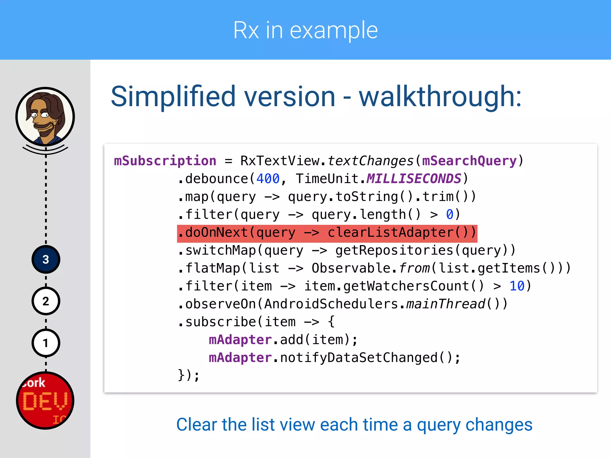 Rx in example
1
2
3
Simpliﬁed version - walkthrough:
mSubscription = RxTextView.textChanges(mSearchQuery) 
.debounce(400, TimeUnit.MILLISECONDS) 
.map(query -> query.toString().trim()) 
.filter(query -> query.length() > 0) 
.doOnNext(query -> clearListAdapter())
.switchMap(query -> getRepositories(query)) 
.flatMap(list -> Observable.from(list.getItems())) 
.filter(item -> item.getWatchersCount() > 10) 
.observeOn(AndroidSchedulers.mainThread()) 
.subscribe(item -> { 
mAdapter.add(item); 
mAdapter.notifyDataSetChanged(); 
});
Clear the list view each time a query changes
 
