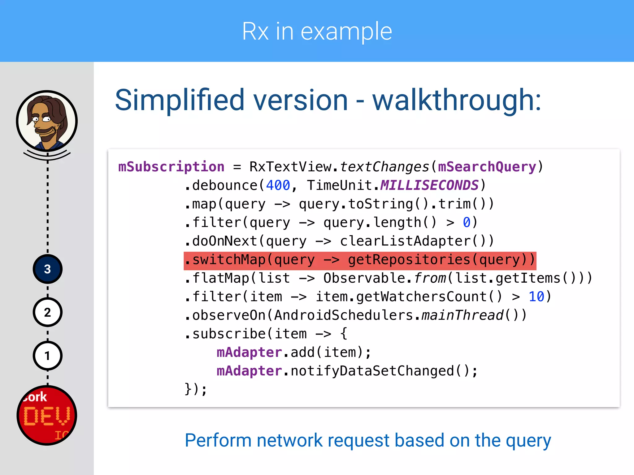 Rx in example
1
2
3
Simpliﬁed version - walkthrough:
mSubscription = RxTextView.textChanges(mSearchQuery) 
.debounce(400, TimeUnit.MILLISECONDS) 
.map(query -> query.toString().trim()) 
.filter(query -> query.length() > 0)
.doOnNext(query -> clearListAdapter()) 
.switchMap(query -> getRepositories(query)) 
.flatMap(list -> Observable.from(list.getItems())) 
.filter(item -> item.getWatchersCount() > 10) 
.observeOn(AndroidSchedulers.mainThread()) 
.subscribe(item -> { 
mAdapter.add(item); 
mAdapter.notifyDataSetChanged(); 
});
Perform network request based on the query
 