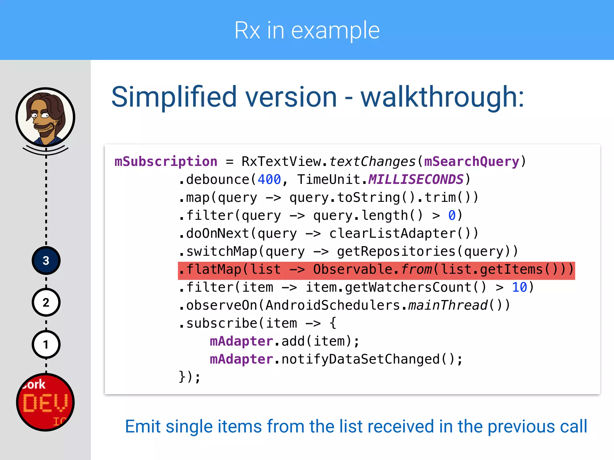 Rx in example
1
2
3
Simpliﬁed version - walkthrough:
mSubscription = RxTextView.textChanges(mSearchQuery) 
.debounce(400, TimeUnit.MILLISECONDS) 
.map(query -> query.toString().trim()) 
.filter(query -> query.length() > 0)
.doOnNext(query -> clearListAdapter()) 
.switchMap(query -> getRepositories(query)) 
.flatMap(list -> Observable.from(list.getItems())) 
.filter(item -> item.getWatchersCount() > 10) 
.observeOn(AndroidSchedulers.mainThread()) 
.subscribe(item -> { 
mAdapter.add(item); 
mAdapter.notifyDataSetChanged(); 
});
Emit single items from the list received in the previous call
 