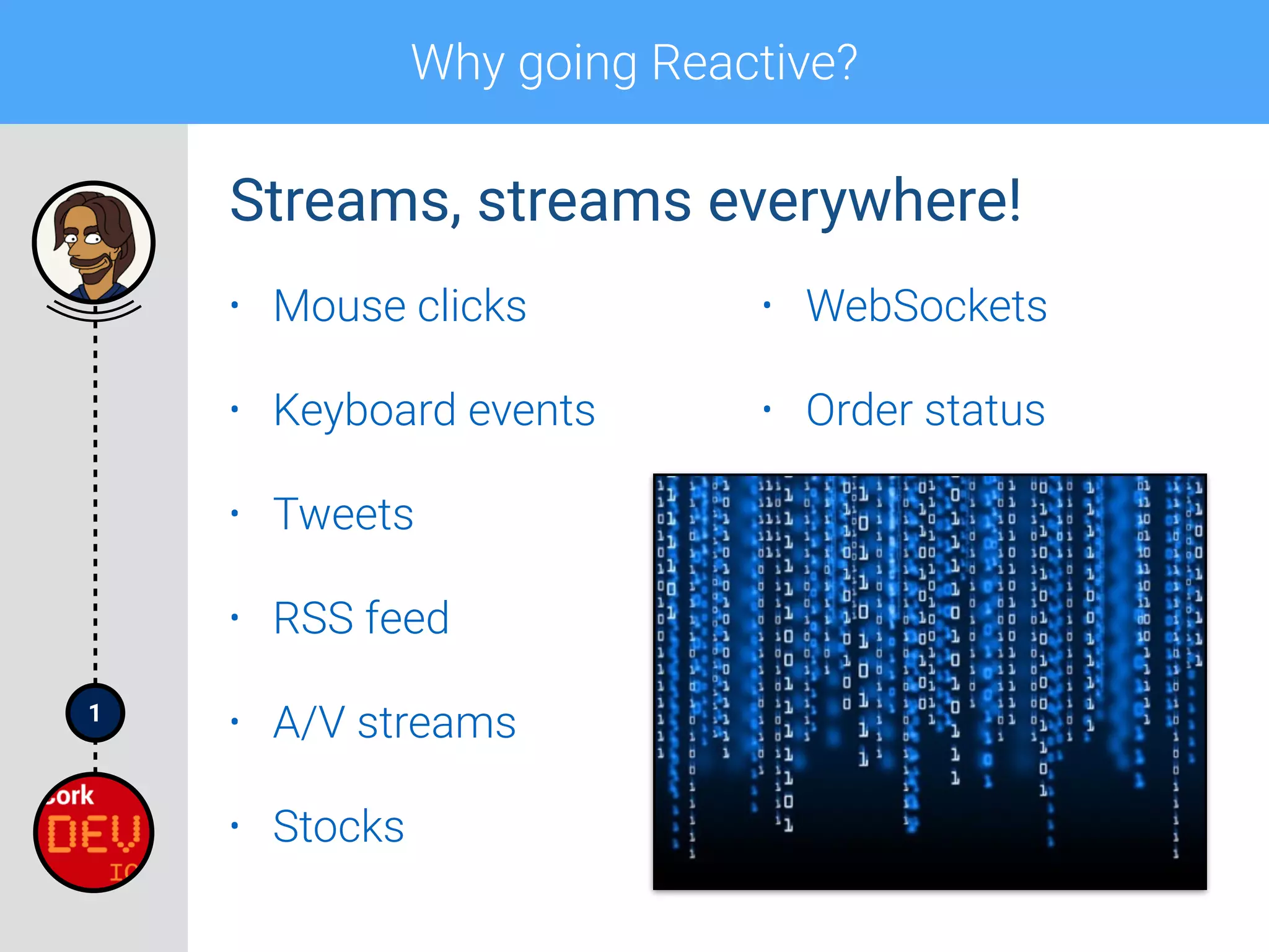 1
Why going Reactive?
• Mouse clicks
• Keyboard events
• Tweets
• RSS feed
• A/V streams
• Stocks
• WebSockets
• Order status
Streams, streams everywhere!
 