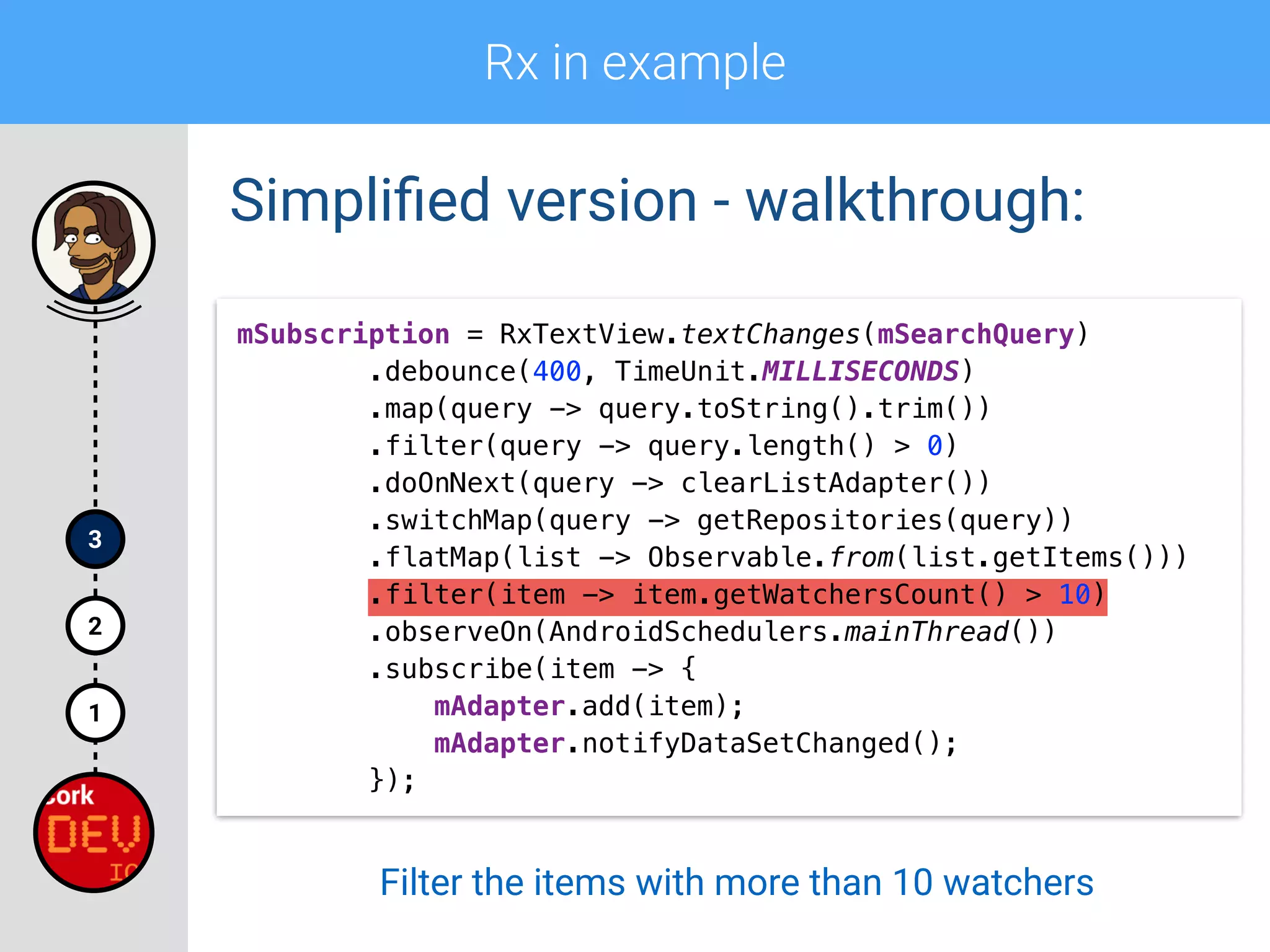 Rx in example
1
2
3
Simpliﬁed version - walkthrough:
mSubscription = RxTextView.textChanges(mSearchQuery) 
.debounce(400, TimeUnit.MILLISECONDS) 
.map(query -> query.toString().trim()) 
.filter(query -> query.length() > 0)
.doOnNext(query -> clearListAdapter()) 
.switchMap(query -> getRepositories(query)) 
.flatMap(list -> Observable.from(list.getItems())) 
.filter(item -> item.getWatchersCount() > 10) 
.observeOn(AndroidSchedulers.mainThread()) 
.subscribe(item -> { 
mAdapter.add(item); 
mAdapter.notifyDataSetChanged(); 
});
Filter the items with more than 10 watchers
 