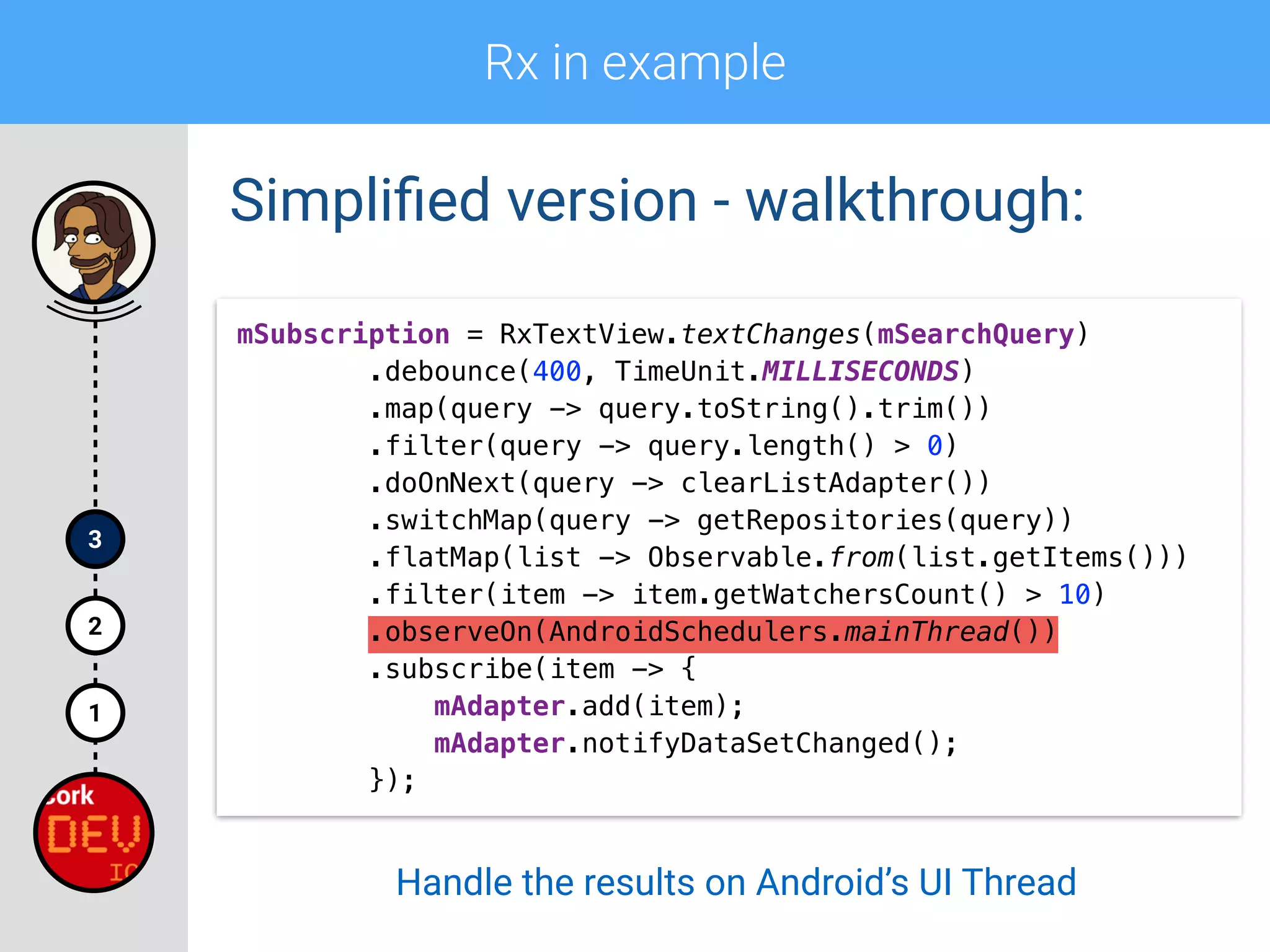 Rx in example
1
2
3
Simpliﬁed version - walkthrough:
mSubscription = RxTextView.textChanges(mSearchQuery) 
.debounce(400, TimeUnit.MILLISECONDS) 
.map(query -> query.toString().trim()) 
.filter(query -> query.length() > 0)
.doOnNext(query -> clearListAdapter()) 
.switchMap(query -> getRepositories(query)) 
.flatMap(list -> Observable.from(list.getItems())) 
.filter(item -> item.getWatchersCount() > 10) 
.observeOn(AndroidSchedulers.mainThread()) 
.subscribe(item -> { 
mAdapter.add(item); 
mAdapter.notifyDataSetChanged(); 
});
Handle the results on Android’s UI Thread
 