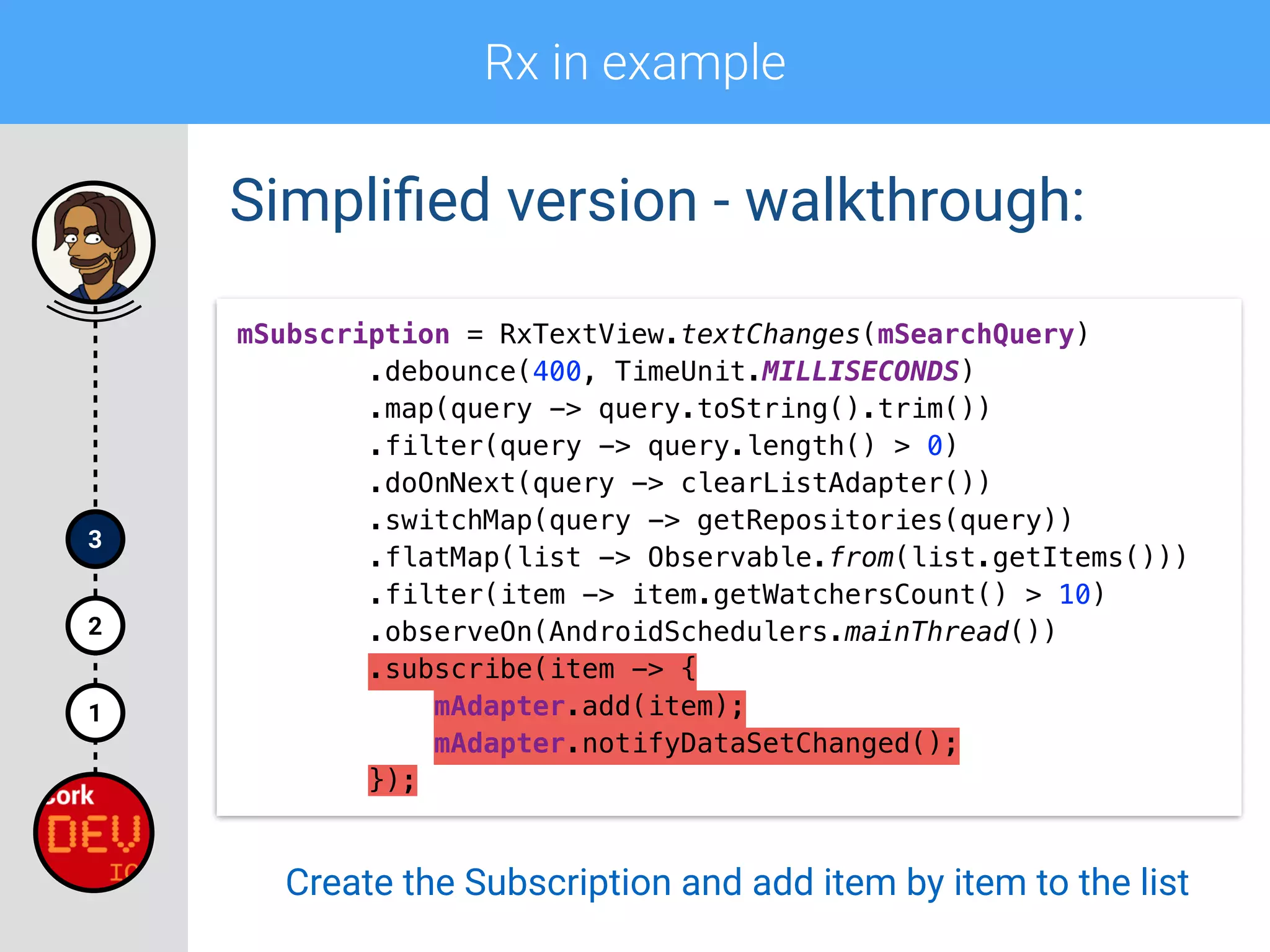 Rx in example
1
2
3
Simpliﬁed version - walkthrough:
mSubscription = RxTextView.textChanges(mSearchQuery) 
.debounce(400, TimeUnit.MILLISECONDS) 
.map(query -> query.toString().trim()) 
.filter(query -> query.length() > 0)
.doOnNext(query -> clearListAdapter()) 
.switchMap(query -> getRepositories(query)) 
.flatMap(list -> Observable.from(list.getItems())) 
.filter(item -> item.getWatchersCount() > 10) 
.observeOn(AndroidSchedulers.mainThread()) 
.subscribe(item -> { 
mAdapter.add(item); 
mAdapter.notifyDataSetChanged(); 
});
Create the Subscription and add item by item to the list
 