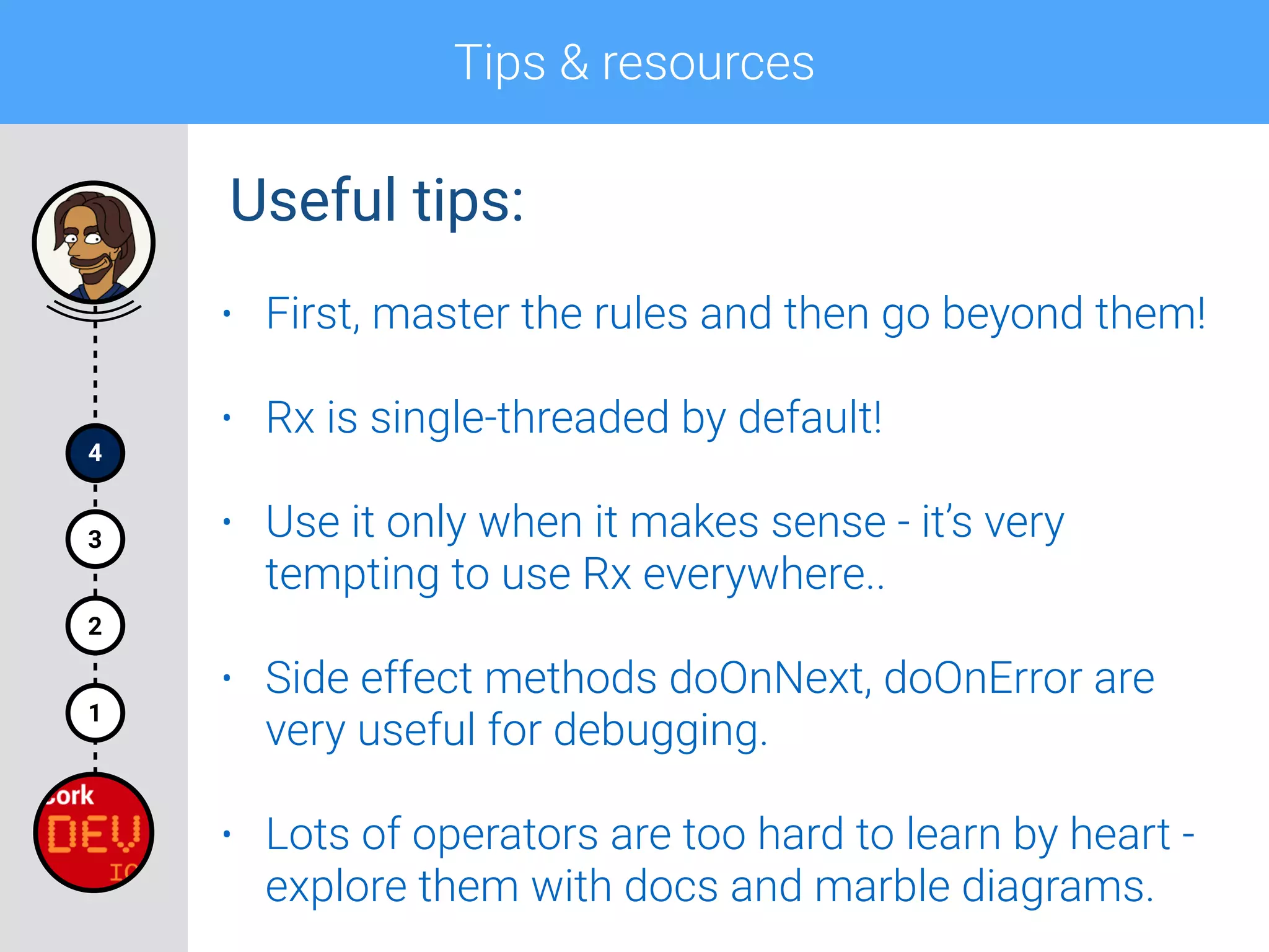 Tips & resources
4
1
2
3
• First, master the rules and then go beyond them!
• Rx is single-threaded by default!
• Use it only when it makes sense - it’s very
tempting to use Rx everywhere..
• Side effect methods doOnNext, doOnError are
very useful for debugging.
• Lots of operators are too hard to learn by heart -
explore them with docs and marble diagrams.
Useful tips:
 
