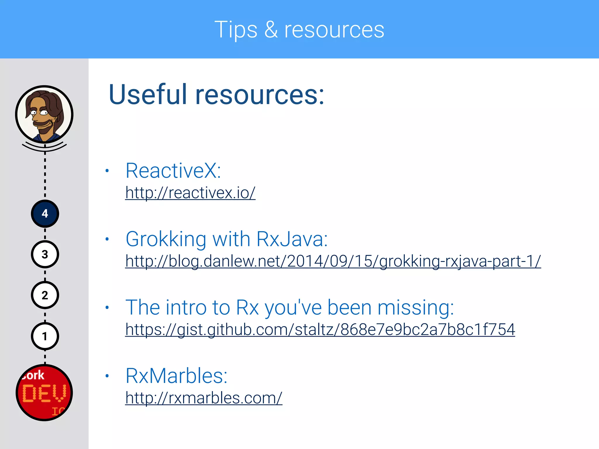 Tips & resources
4
1
2
3
• ReactiveX: 
http://reactivex.io/
• Grokking with RxJava: 
http://blog.danlew.net/2014/09/15/grokking-rxjava-part-1/
• The intro to Rx you've been missing: 
https://gist.github.com/staltz/868e7e9bc2a7b8c1f754
• RxMarbles: 
http://rxmarbles.com/
Useful resources:
 