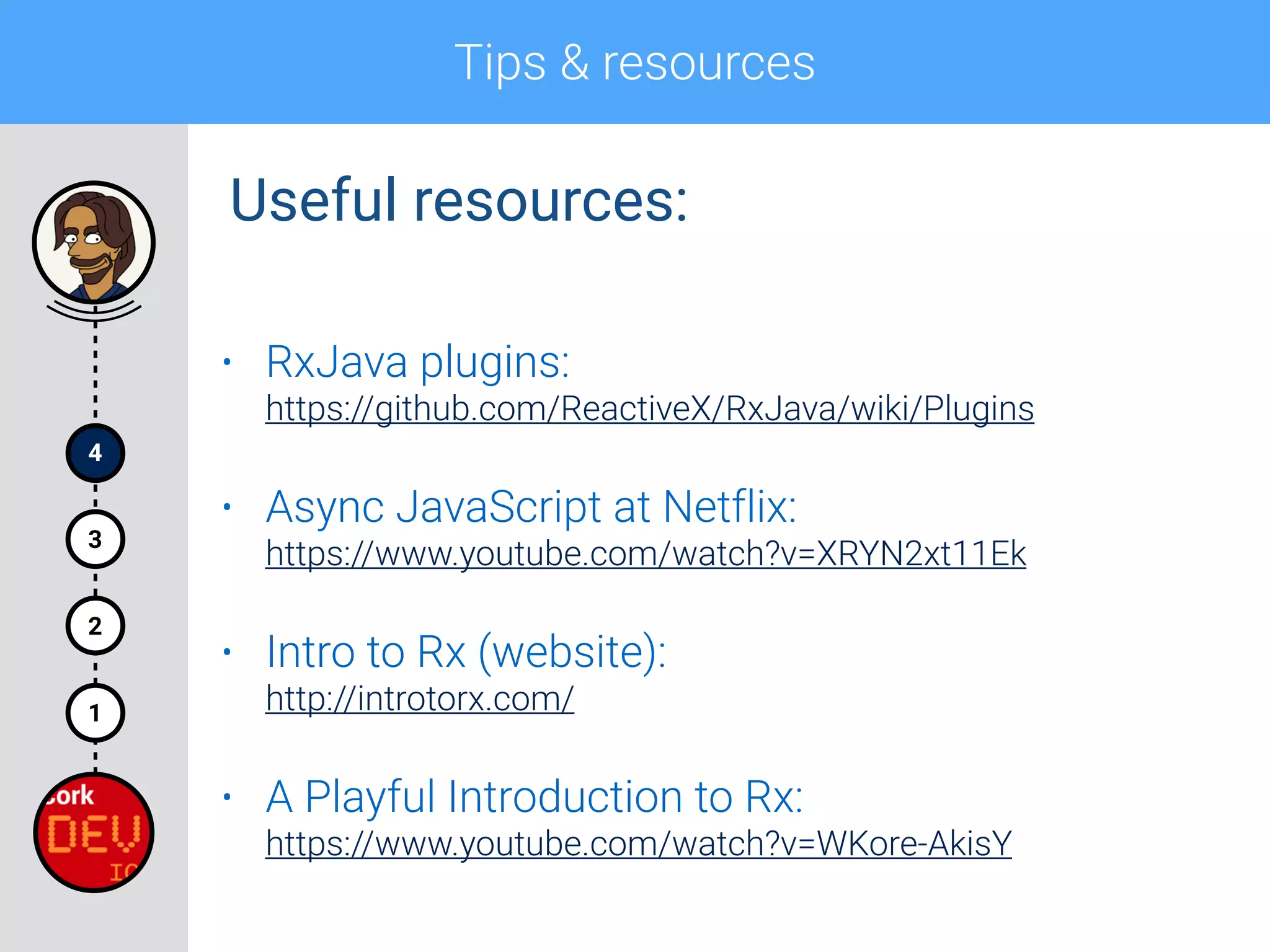Tips & resources
4
1
2
3
• RxJava plugins: 
https://github.com/ReactiveX/RxJava/wiki/Plugins
• Async JavaScript at Netflix: 
https://www.youtube.com/watch?v=XRYN2xt11Ek
• Intro to Rx (website): 
http://introtorx.com/
• A Playful Introduction to Rx: 
https://www.youtube.com/watch?v=WKore-AkisY
Useful resources:
 