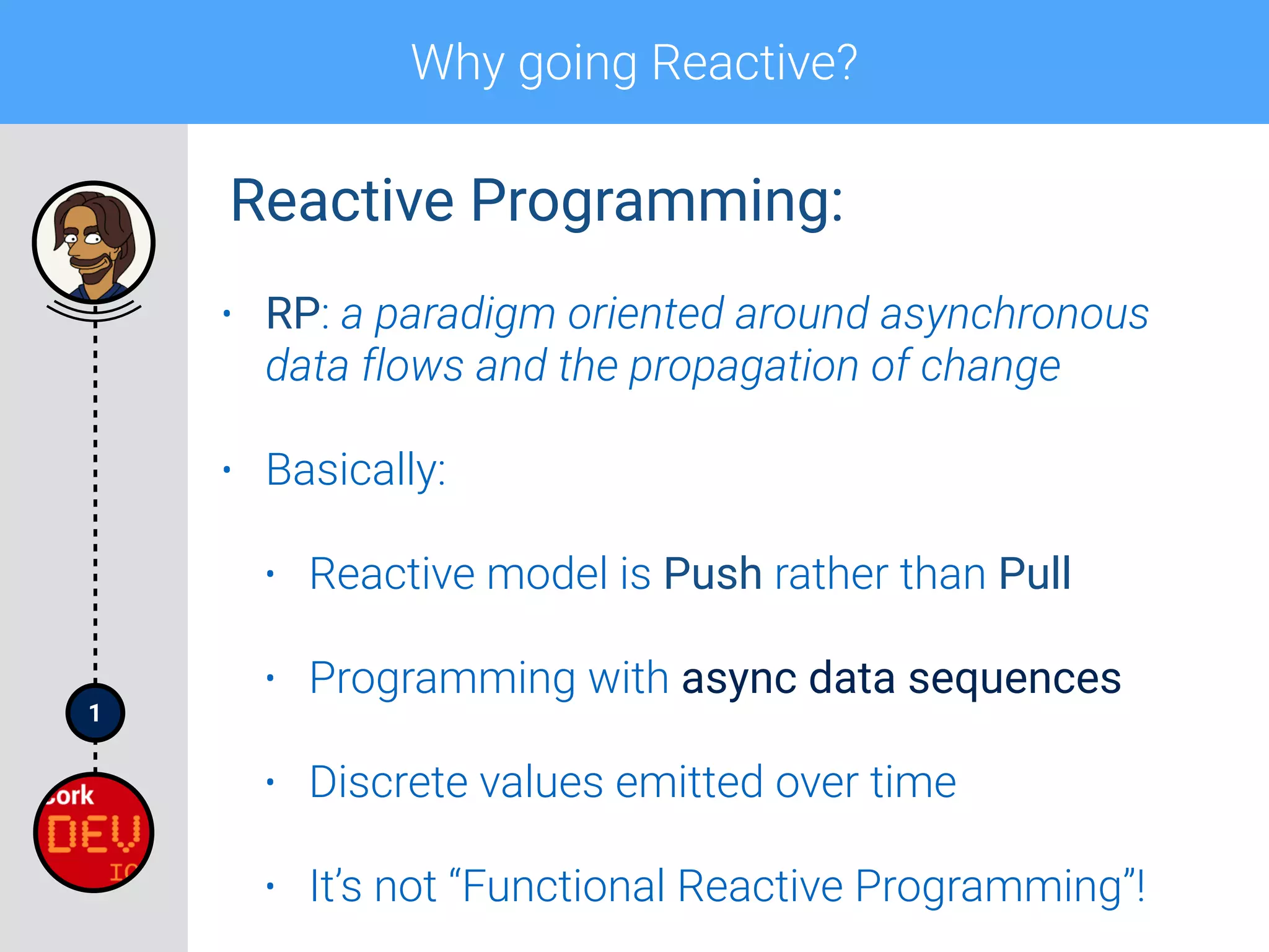 1
Why going Reactive?
• RP: a paradigm oriented around asynchronous
data flows and the propagation of change
• Basically:
• Reactive model is Push rather than Pull
• Programming with async data sequences
• Discrete values emitted over time
• It’s not “Functional Reactive Programming”!
Reactive Programming:
 