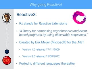 1
Why going Reactive?
• Rx stands for Reactive Extensions
• “A library for composing asynchronous and event-
based programs by using observable sequences.”
• Created by Erik Meijer (Microsoft) for the .NET
• Version 1.0 released 17/11/2009
• Version 2.0 released 15/08/2012
• Ported to different languages thereafter
ReactiveX:
 