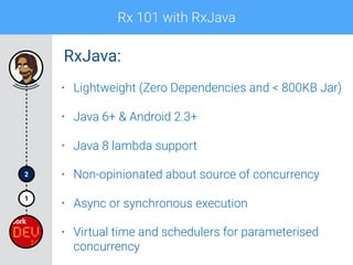 Rx 101 with RxJava
1
2
• Lightweight (Zero Dependencies and < 800KB Jar)
• Java 6+ & Android 2.3+
• Java 8 lambda support
• Non-opinionated about source of concurrency
• Async or synchronous execution
• Virtual time and schedulers for parameterised
concurrency
RxJava:
 