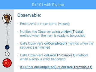 Rx 101 with RxJava
1
2
• Emits zero or more items (values)
• Notiﬁes the Observer using onNext(T data)
method when the item is ready to be pushed
• Calls Observer’s onCompleted() method when the
sequence is ﬁnished
• Calls Observer’s onError(Throwable t) method
when a serious error happened
• It’s either onCompleted() or onError(Throwable t)
Observable:
 