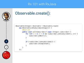Rx 101 with RxJava
1
2
Observable.create():
Observable<Integer> observable = Observable.create(
new Observable.OnSubscribe<Integer>() { 
@Override 
public void call(Subscriber<? super Integer> subscriber) { 
for (int i = 0; i < 10 && !subscriber.isUnsubscribed(); i++) { 
subscriber.onNext(i); 
} 
 
if (!subscriber.isUnsubscribed()) { 
subscriber.onCompleted(); 
} 
} 
});
 